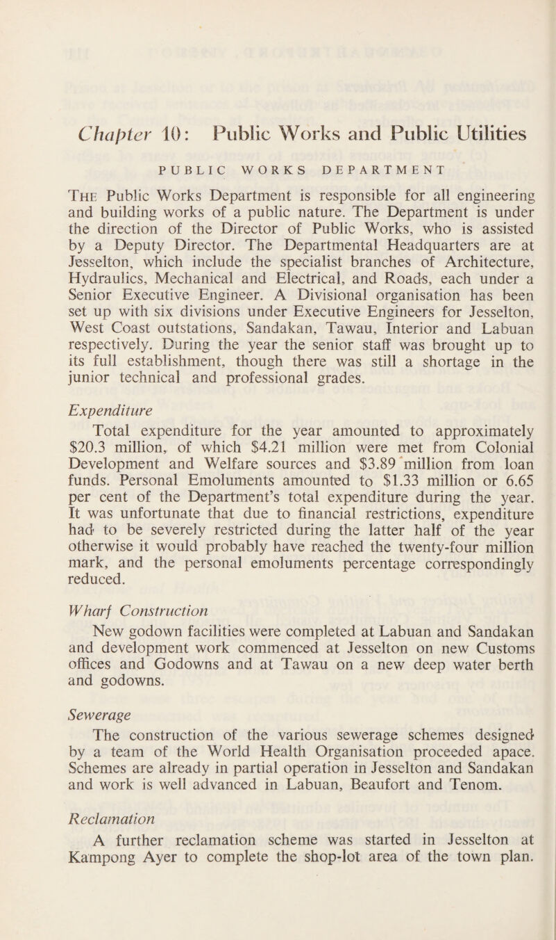 Chapter 10: Public Works and Public Utilities PUBLIC WORKS DEPARTMENT The Public Works Department is responsible for all engineering and building works of a public nature. The Department is under the direction of the Director of Public Works, who is assisted by a Deputy Director. The Departmental Headquarters are at Jesselton, which include the specialist branches of Architecture, Hydraulics, Mechanical and Electrical, and Roads, each under a Senior Executive Engineer. A Divisional organisation has been set up with six divisions under Executive Engineers for Jesselton, West Coast outstations, Sandakan, Tawau, Interior and Labuan respectively. During the year the senior staff was brought up to its full establishment, though there was still a shortage in the junior technical and professional grades. Expenditure Total expenditure for the year amounted to approximately $20.3 million, of which $4.21 million were met from Colonial Development and Welfare sources and $3.89 million from loan funds. Personal Emoluments amounted to $1.33 million or 6.65 per cent of the Department’s total expenditure during the year. It was unfortunate that due to financial restrictions, expenditure had to be severely restricted during the latter half of the year otherwise it would probably have reached the twenty-four million mark, and the personal emoluments percentage correspondingly reduced. Wharf Construction New godown facilities were completed at Labuan and Sandakan and development work commenced at Jesselton on new Customs offices and Godowns and at Tawau on a new deep water berth and godowns. Sewerage The construction of the various sewerage schemes designed by a team of the World Health Organisation proceeded apace. Schemes are already in partial operation in Jesselton and Sandakan and work is well advanced in Labuan, Beaufort and Tenom. Reclamation A further reclamation scheme was started in Jesselton at Kampong Ayer to complete the shop-lot area of the town plan.
