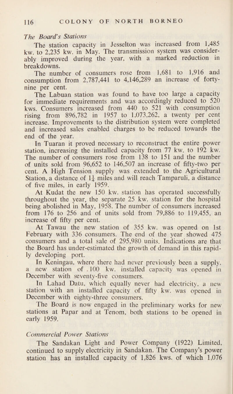 The Board’s Stations The station capacity in Jesselton was increased from 1,485 kw. to 2,235 kw. in May. The transmission system was consider¬ ably improved during the year, with a marked reduction in breakdowns. The number of consumers rose from 1,681 to 1,916 and consumption from 2,787,441 to 4,146,289 an increase of forty- nine per cent. The Labuan station was found to have too large a capacity for immediate requirements and was accordingly reduced to 520 kws. Consumers increased from 440 to 521 with consumption rising from 896,782 in 1957 to 1,073,262, a twenty per cent increase. Improvements to the distribution system were completed and increased sales enabled charges to be reduced towards the end of the year. In Tuaran it proved necessary to reconstruct the entire power station, increasing the installed capacity from 77 kw. to 192 kw. The number of consumers rose from 138 to 151 and the number of units sold from 96,652 to 146,507 an increase of fifty-two per cent. A High Tension supply was extended to the Agricultural Station, a distance of 1J miles and will reach Tamparuli, a distance of five miles, in early 1959. At Kudat the new 150 kw. station has operated successfully throughout the year, the separate 25 kw. station for the hospital being abolished in May, 1958. The number of consumers increased from 176 to 256 and of units sold from 79,886 to 119,455, an increase of fifty per cent. At Tawau the new station of 355 kw. was opened on 1st February with 336 consumers. The end of the year showed 475 consumers and a total sale of 295,980 units. Indications are that the Board has under-estimated the growth of demand in this rapid¬ ly developing port. In Keningau, where there had never previously been a supply, a new station of 100 kw. installed capacity was opened in December with seventy-five consumers. In Lahad Datu, which equally never had electricity, a new station with an installed capacity of fifty kw. was opened in December with eighty-three consumers. The Board is now engaged in the preliminary works for new stations at Papar and at Tenom, both stations to be opened in early 1959. Commercial Power Stations The Sandakan Light and Power Company (1922) Limited, continued to supply electricity in Sandakan. The Company’s power station has an installed capacity of 1,826 kws. of which 1,076