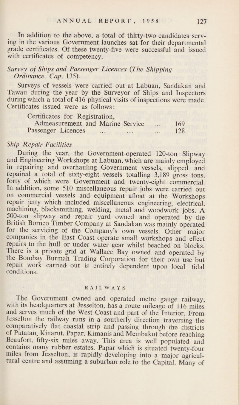 In addition to the above, a total of thirty-two candidates serv¬ ing in the various Government launches sat for their departmental grade certificates. Of these twenty-five were successful and issued with certificates of competency. * Survey of Ships and Passenger Licences (The Shipping Ordinance, Cap. 135). Surveys of vessels were carried out at Labuan, Sandakan and Tawau during the year by the Surveyor of Ships and Inspectors during which a total of 416 physical visits of inspections were made. Certificates issued were as follows: Certificates for Registration, Admeasurement and Marine Service ... 169 Passenger Licences ... ... ... 128 Ship Repair Facilities During the year, the Government-operated 120-ton Slipway and Engineering Workshops at Labuan, which are mainly employed in repairing and overhauling Government vessels, slipped and repaired a total of sixty-eight vessels totalling 3,189 gross tons, forty of which were Government and twenty-eight commercial. In addition, some 510 miscellaneous repair jobs were carried out on commercial vessels and equipment afloat at the Workshops repair jetty which included miscellaneous engineering, electrical, machining, blacksmithing, welding, metal and woodwork jobs. A 500-ton slipway and repair yard owned and operated by the British Borneo Timber Company at Sandakan was mainly operated for the servicing of the Company’s own vessels. Other major companies in the East Coast operate small workshops and effect repairs to the hull or under water gear whilst beached on blocks. There is a private grid at Wallace Bay owned and operated by the Bombay Burmah Trading Corporation for their own use but repair work carried out is entirely dependent upon local tidal conditions. R A I L WAYS The Government owned and operated metre gauge railway, with its headquarters at Jesselton, has a route mileage of 116 miles and serves much of the West Coast and part of the Interior. From Jesselton the railway runs in a southerly direction traversing the comparatively flat coastal strip and passing through the districts of Putatan, Kinarut, Papar, Kimanis and Membakut before reaching Beaufort, fifty-six miles away. This area is well populated and contains many rubber estates. Papar which is situated twenty-four miles from Jesselton, is rapidly developing into a major agricul¬ tural centre and assuming a suburban role to the Capital. Many of