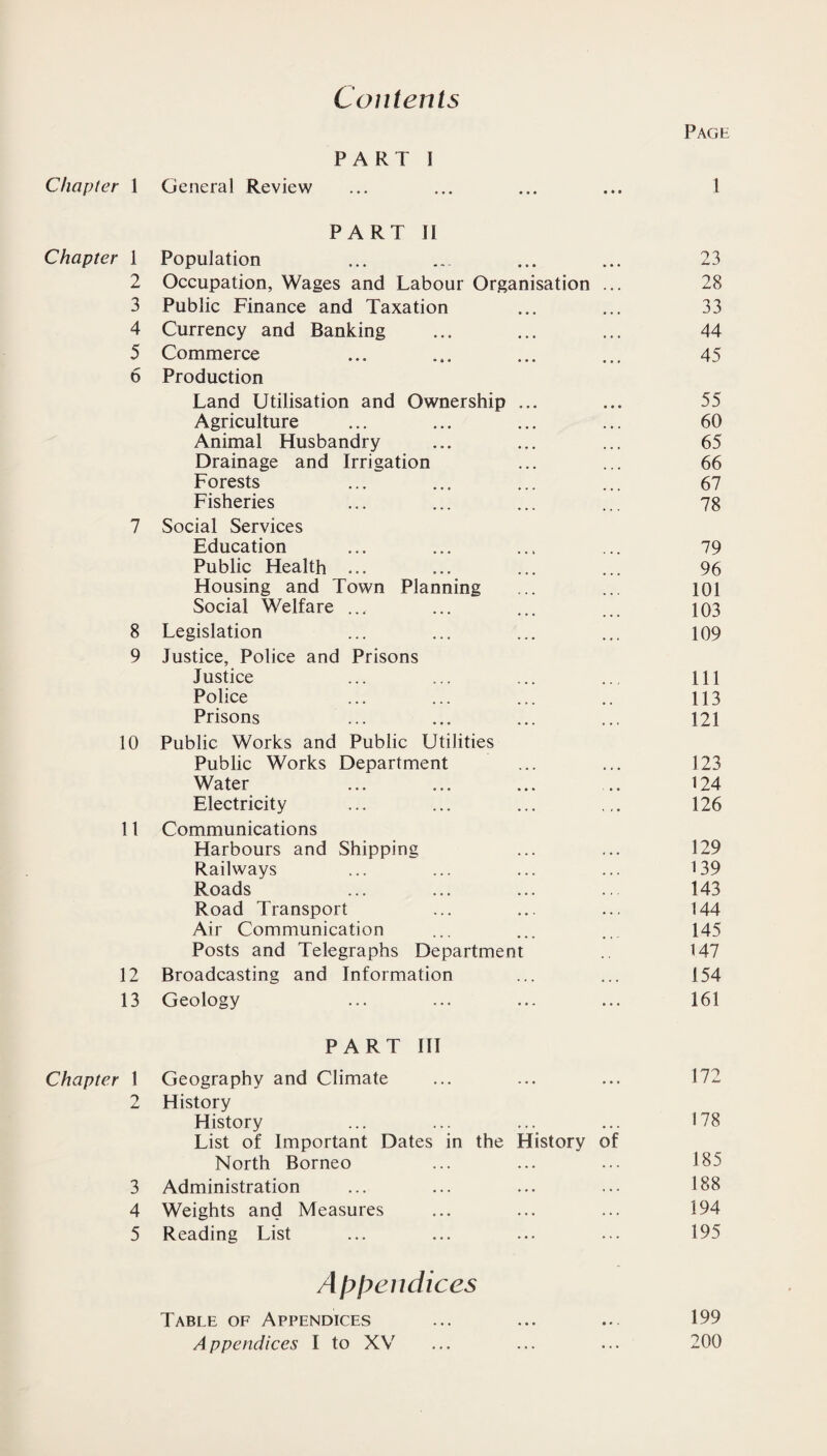 Contents Page PART 1 Chapter 1 General Review ... ... ... ... 1 PART II Chapter 1 Population ... ... ... ... 23 2 Occupation, Wages and Labour Organisation ... 28 3 Public Finance and Taxation ... ... 33 4 Currency and Banking ... ... ... 44 5 Commerce ... ... ... ... 45 6 Production Land Utilisation and Ownership ... ... 55 Agriculture ... ... ... ... 60 Animal Husbandry ... ... ... 65 Drainage and Irrigation ... ... 66 Forests ... ... ... ... 67 Fisheries ... ... ... ... 78 7 Social Services Education ... ... ... ... 79 Public Health ... ... ... ... 96 Housing and Town Planning ... ... 101 Social Welfare ... ... ... ... 103 8 Legislation ... ... ... ... 109 9 Justice, Police and Prisons Justice ... ... ... .., Ill Police ... ... ... .. 113 Prisons ... ... ... ... 121 10 Public Works and Public Utilities Public Works Department ... ... 123 Water ... ... ... .. 124 Electricity ... ... ... ... 126 11 Communications Harbours and Shipping ... ... 129 Railways ... ... ... ... 139 Roads ... ... ... .. 143 Road Transport ... ... ... 144 Air Communication ... ... ,145 Posts and Telegraphs Department .. 147 12 Broadcasting and Information ... ... 154 13 Geology ... ... ... ... 161 PART III Chapter 1 Geography and Climate ... ... ... 172 2 History History ... ... ... ... 178 List of Important Dates in the History of North Borneo ... ... ... 185 3 Administration ... ... ... ... 188 4 Weights and Measures ... ... ... 194 5 Reading List ... ... ... ... 195 Appendices Table of Appendices ... ... ... 199 Appendices I to XV ... ... ... 200