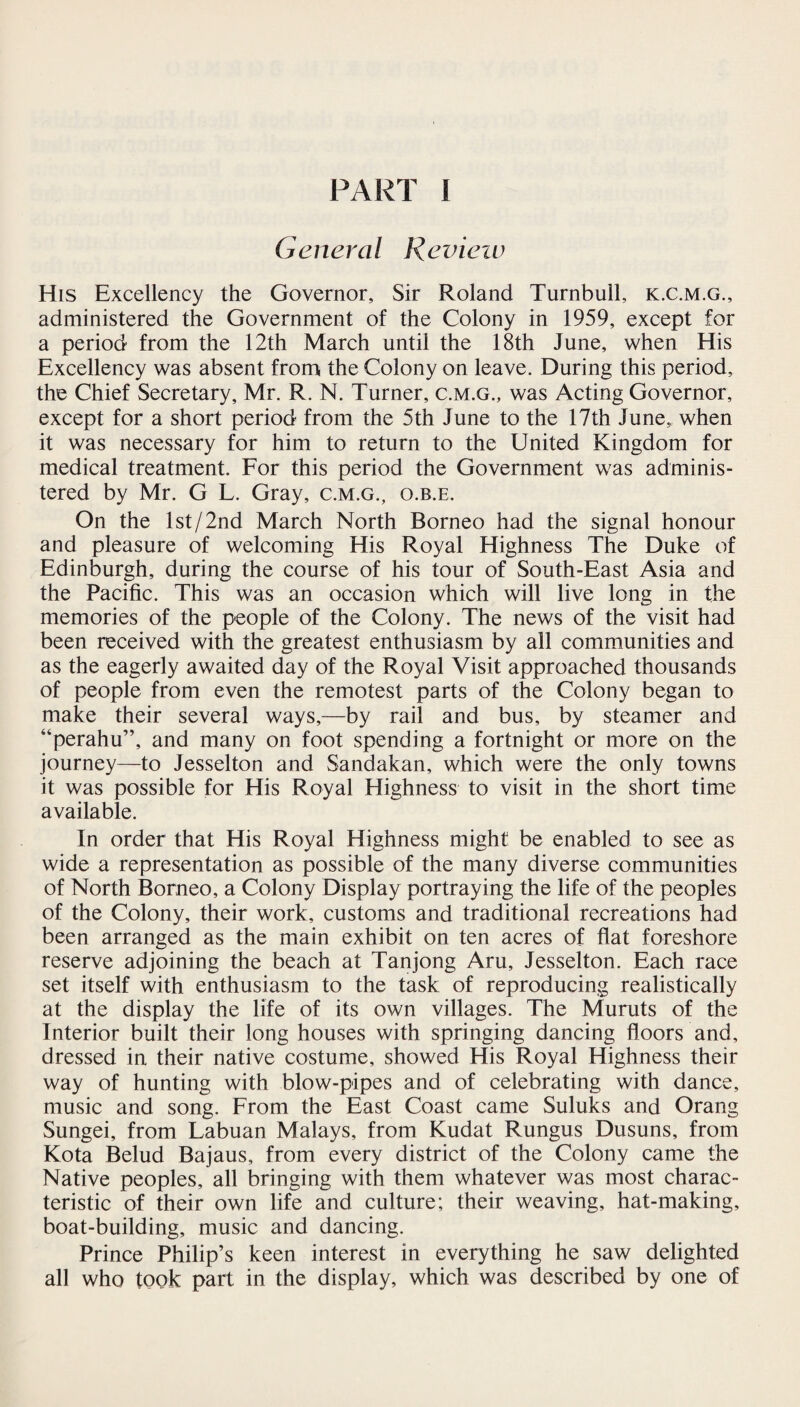 General Review His Excellency the Governor, Sir Roland Turnbull, k.c.m.g., administered the Government of the Colony in 1959, except for a period from the 12th March until the 18th June, when His Excellency was absent from the Colony on leave. During this period, the Chief Secretary, Mr. R. N. Turner, c.m.g., was Acting Governor, except for a short period from the 5th June to the 17th June,, when it was necessary for him to return to the United Kingdom for medical treatment. For this period the Government was adminis¬ tered by Mr. G L. Gray, c.m.g., o.b.e. On the lst/2nd March North Borneo had the signal honour and pleasure of welcoming His Royal Highness The Duke of Edinburgh, during the course of his tour of South-East Asia and the Pacific. This was an occasion which will live long in the memories of the people of the Colony. The news of the visit had been received with the greatest enthusiasm by all communities and as the eagerly awaited day of the Royal Visit approached thousands of people from even the remotest parts of the Colony began to make their several ways,—by rail and bus, by steamer and “perahu”, and many on foot spending a fortnight or more on the journey—to Jesselton and Sandakan, which were the only towns it was possible for His Royal Highness to visit in the short time available. In order that His Royal Highness might be enabled to see as wide a representation as possible of the many diverse communities of North Borneo, a Colony Display portraying the life of the peoples of the Colony, their work, customs and traditional recreations had been arranged as the main exhibit on ten acres of flat foreshore reserve adjoining the beach at Tanjong Aru, Jesselton. Each race set itself with enthusiasm to the task of reproducing realistically at the display the life of its own villages. The Muruts of the Interior built their long houses with springing dancing floors and, dressed in their native costume, showed His Royal Highness their way of hunting with blow-pipes and of celebrating with dance, music and song. From the East Coast came Suluks and Orang Sungei, from Labuan Malays, from Kudat Rungus Dusuns, from Kota Belud Bajaus, from every district of the Colony came the Native peoples, all bringing with them whatever was most charac¬ teristic of their own life and culture; their weaving, hat-making, boat-building, music and dancing. Prince Philip’s keen interest in everything he saw delighted all who took part in the display, which was described by one of