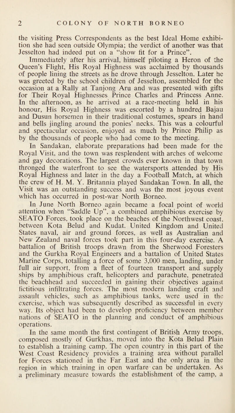 the visiting Press Correspondents as the best Ideal Home exhibi¬ tion she had seen outside Olympia; the verdict of another was that Jesselton had indeed put on a “show fit for a Prince”. Immediately after his arrival, himself piloting a Heron of the Queen’s Flight, His Royal Highness was acclaimed by thousands of people lining the streets as he drove through Jesselton. Later he was greeted by the school children of Jesselton, assembled for the occasion at a Rally at Tanjong Aru and was presented with gifts for Their Royal Highnesses Prince Charles and Princess Anne. In the afternoon, as he arrived at a race-meeting held in his honour. His Royal Highness was escorted by a hundred Bajau and Dusun horsemen in their traditional costumes, spears in hand and bells jingling around the ponies’ necks. This was a colourful and spectacular occasion, enjoyed as much by Prince Philip as by the thousands of people who had come to the meeting. In Sandakan, elaborate preparations had been made for the Royal Visit, and the town was resplendent with arches of welcome and gay decorations. The largest crowds ever known in that town thronged the waterfront to see the watersports attended by His Royal Highness and later in the day a Football Match, at which the crew of H. M. Y. Britannia played Sandakan Town. In all, the Visit was an outstanding success and was the most joyous event which has occurred in post-war North Borneo. In June North Borneo again became a focal point of world attention when “Saddle Up”, a combined amphibious exercise by SEATO Forces, took place on the beaches of the Northwest coast, between Kota Belud and Kudat. United Kingdom and United States naval, air and ground forces, as well as Australian and New Zealand naval forces took part in this four-day exercise. A battalion of British troops drawn from the Sherwood Foresters and the Gurkha Royal Engineers and a battalion of United States Marine Corps, totalling a force of some 3,000 men, landing, under full air support, from a fleet of fourteen transport and supply ships by amphibious craft, helicopters and parachute, penetrated the beachhead and succeeded in gaining their objectives against fictitious infiltrating forces. The most modern landing craft and assault vehicles, such as amphibious tanks, were used in the exercise, which was subsequently described as successful in every way. Its object had been to develop proficiency between member nations of SEATO in the planning and conduct of amphibious operations. In the same month the first contingent of British Army troops, composed mostly of Gurkhas, moved into the Kota Belud Plain to establish a training camp. The open country in this part of the West Coast Residency provides a training area without parallel for Forces stationed in the Far East and the only area in the region in which training in open warfare can be undertaken. As a preliminary measure towards the establishment of the camp, a