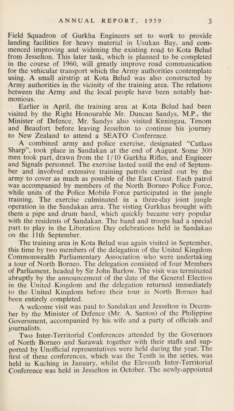 Field Squadron of Gurkha Engineers set to work to provide landing facilities for heavy material in Usukan Bay, and com¬ menced improving and widening the existing road to Kota Belud from Jesselton. This later task, which is planned to be completed in the course of 1960, will greatly improve road communication for the vehicular transport which the Army authorities contemplate using. A small airstrip at Kota Belud was also constructed by Army authorities in the vicinity of the training area. The relations between the Army and the local people have been notably har¬ monious. Earlier in April, the training area at Kota Belud had been visited by the Right Honourable Mr. Duncan Sandys, M.P., the Minister of Defence. Mr. Sandys also visited Keningau, Tenom and Beaufort before leaving Jesselton to continue his journey to New Zealand to attend a SEATO Conference. A combined army and police exercise, designated “Cutlass Sharp”, took place in Sandakan at the end of August. Some 300 men took part, drawn from the 1/10 Gurkha Rifles, and Engineer and Signals personnel. The exercise lasted until the end of Septem¬ ber and involved extensive training patrols carried out by the army to cover as much as possible of the East Coast. Each patrol was accompanied by members of the North Borneo Police Force, while units of the Police Mobile Force participated in the jungle training. The exercise culminated in a three-day joint jungle operation in the Sandakan area. The visting Gurkhas brought with them a pipe and drum band, which quickly became very popular with the residents of Sandakan. The band and troops had a special part to play in the Liberation Day celebrations held in Sandakan on the 11th September. The training area in Kota Belud was again visited in September, this time by two members of the delegation of the United Kingdom Commonwealth Parliamentary Association who were undertaking a tour of North Borneo. The delegation consisted of four Members of Parliament, headed by Sir John Barlow. The visit was terminated abruptly by the announcement of the date of the General Election in the United Kingdom and the delegation returned immediately to the United Kingdom before their tour in North Borneo had been entirely completed. A welcome visit was paid to Sandakan and Jesselton in Decem¬ ber by the Minister of Defence (Mr. A. Santos) of the Philippine Government, accompanied by his wife and a party of officials and journalists. Two Inter-Territorial Conferences attended by the Governors of North Borneo and Sarawak together with their staffs and sup¬ ported by Unofficial representatives were held during the year. The first of these conferences, which was the Tenth in the series, was held in Kuching in January, whilst the Eleventh Inter-Territorial Conference was held in Jesselton in October. The newly-appointed