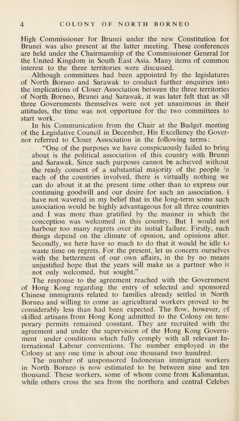 High Commissioner for Brunei under the new Constitution for Brunei was also present at the latter meeting. These conferences are held under the Chairmanship of the Commissioner General for the United Kingdom in South East Asia. Many items of common interest to the three territories were discussed. Although committees had been appointed by the legislatures of North Borneo and Sarawak to conduct further enquiries into the implications of Closer Association between the three territories of North Borneo, Brunei and Sarawak, it was later felt that as all three Governments themselves were not yet unanimous in their attitudes, the time was not opportune for the two committees to start work. In his Communication from the Chair at the Budget meeting of the Legislative Council in December, His Excellency the Gover¬ nor referred to Closer Association in the following terms: “One of the purposes we have conspicuously failed to bring about is the political association of this country with Brunei and Sarawak. Since such purposes cannot be achieved without the ready consent of a substantial majority of the people :n each of the countries involved, there is virtually nothing we can do about it at the present time other than to express our continuing goodwill and our desire for such an association. I have not wavered in my belief that in the long-term some such association would be highly advantageous for all three countries and I was more than gratified by the manner in which the conception was welcomed in this country. But I would not harbour too many regrets over its initial failure. Firstly, such things depend on the climate of opinion, and opinions alter. Secondly, we here have so much to do that it would be idle to waste time on regrets. For the present, let us concern ourselves with the betterment of our own affairs, in the by no means unjustified hope that the years will make us a partner who is not only welcomed, but sought.” The response to the agreement reached with the Government of Flong Kong regarding the entry of selected and sponsored Chinese immigrants related to families already settled in North Borneo and willing to come as agricultural workers proved to be considerably less than had been expected. The flow, however, of skilled artisans from Hong Kong admitted to the Colony on tem¬ porary permits remained constant. They are recruited with the agreement and under the supervision of the Hong Kong Govern¬ ment under conditions which fully comply with all relevant In¬ ternational Labour conventions. The number employed in the Colony at any one time is about one thousand two hundred. The number of unsponsored Indonesian immigrant workers in North Borneo is now estimated to be between nine and ten thousand. These workers, some of whom come from Kalimantan, while others cross the sea from the northern and central Celebes