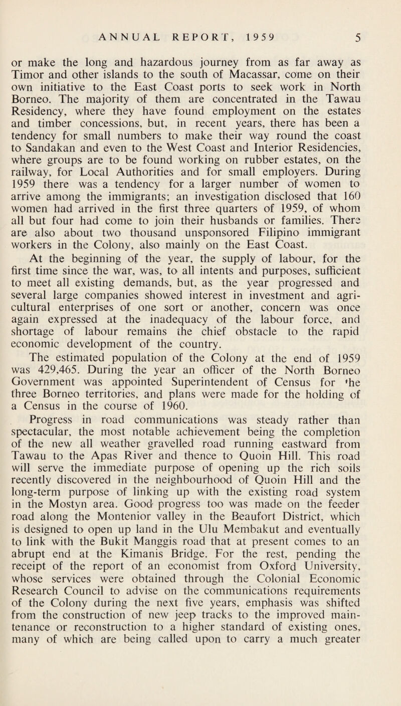 or make the long and hazardous journey from as far away as Timor and other islands to the south of Macassar, come on their own initiative to the East Coast ports to seek work in North Borneo. The majority of them are concentrated in the Tawau Residency, where they have found employment on the estates and timber concessions, but, in recent years, there has been a tendency for small numbers to make their way round the coast to Sandakan and even to the West Coast and Interior Residencies, where groups are to be found working on rubber estates, on the railway, for Local Authorities and for small employers. During 1959 there was a tendency for a larger number of women to arrive among the immigrants; an investigation disclosed that 160 women had arrived in the first three quarters of 1959, of whom all but four had come to join their husbands or families. There are also about two thousand unsponsored Filipino immigrant workers in the Colony, also mainly on the East Coast. At the beginning of the year, the supply of labour, for the first time since the war, was, to all intents and purposes, sufficient to meet all existing demands, but, as the year progressed and several large companies showed interest in investment and agri¬ cultural enterprises of one sort or another, concern was once again expressed at the inadequacy of the labour force, and shortage of labour remains the chief obstacle to the rapid economic development of the country. The estimated population of the Colony at the end of 1959 was 429,465. During the year an officer of the North Borneo Government was appointed Superintendent of Census for ffie three Borneo territories, and plans were made for the holding of a Census in the course of 1960. Progress in road communications was steady rather than spectacular, the most notable achievement being the completion of the new all weather gravelled road running eastward from Tawau to the Apas River and thence to Quoin Hill. This road will serve the immediate purpose of opening up the rich soils recently discovered in the neighbourhood of Quoin Hill and the long-term purpose of linking up with the existing road system in the Mostyn area. Good progress too was made on the feeder road along the Montenior valley in the Beaufort District, which is designed to open up land in the Ulu Membakut and eventually to link with the Bukit Manggis road that at present comes to an abrupt end at the Kimanis Bridge. For the rest, pending the receipt of the report of an economist from Oxford University, whose services were obtained through the Colonial Economic Research Council to advise on the communications requirements of the Colony during the next five years, emphasis was shifted from the construction of new jeep tracks to the improved main¬ tenance or reconstruction to a higher standard of existing ones, many of which are being called upon to carry a much greater