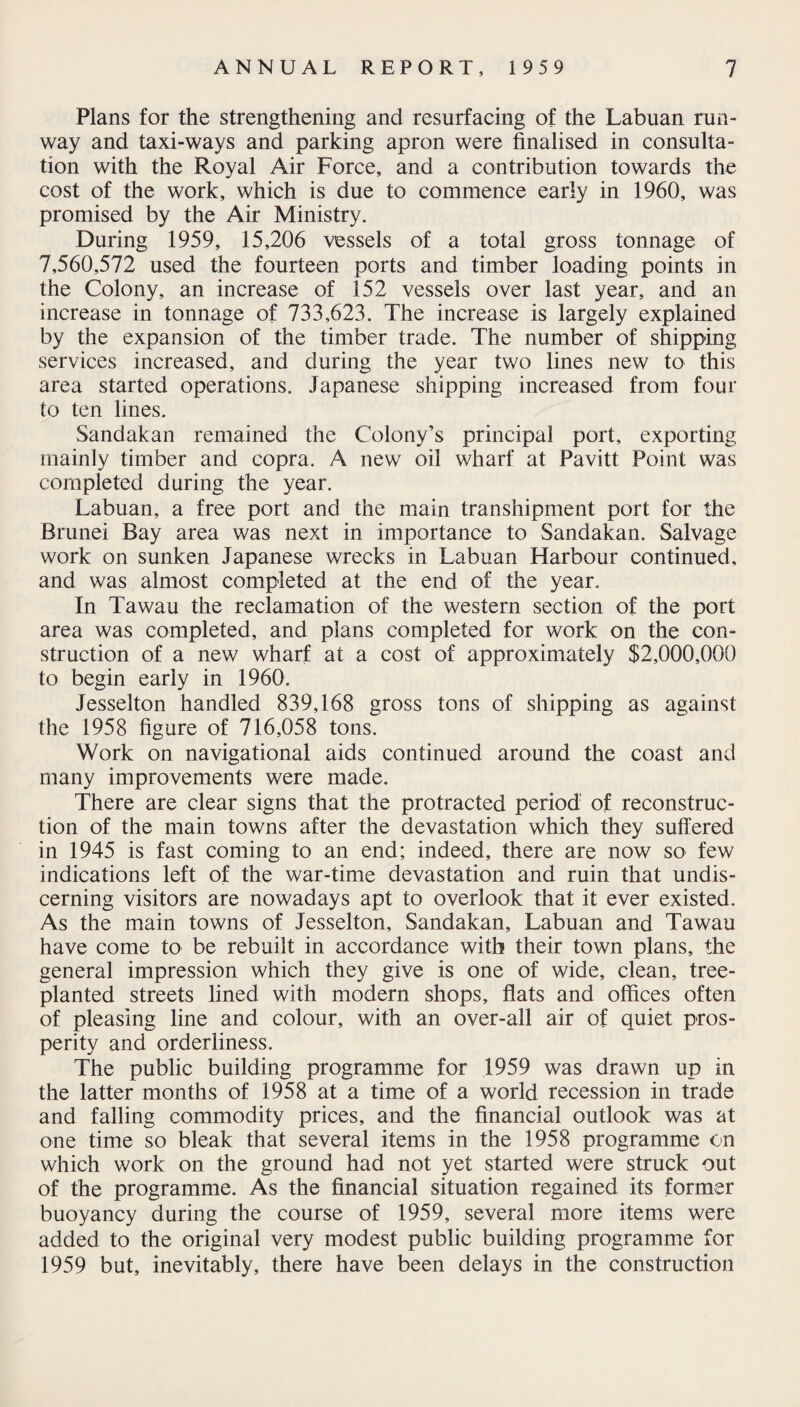 Plans for the strengthening and resurfacing of the Labuan run¬ way and taxi-ways and parking apron were finalised in consulta¬ tion with the Royal Air Force, and a contribution towards the cost of the work, which is due to commence early in 1960, was promised by the Air Ministry. During 1959, 15,206 vessels of a total gross tonnage of 7,560,572 used the fourteen ports and timber loading points in the Colony, an increase of 152 vessels over last year, and an increase in tonnage of 733,623. The increase is largely explained by the expansion of the timber trade. The number of shipping services increased, and during the year two lines new to this area started operations. Japanese shipping increased from four to ten lines. Sandakan remained the Colony’s principal port, exporting mainly timber and copra. A new oil wharf at Pavitt Point was completed during the year. Labuan, a free port and the main transhipment port for the Brunei Bay area was next in importance to Sandakan. Salvage work on sunken Japanese wrecks in Labuan Harbour continued, and was almost completed at the end of the year. In Tawau the reclamation of the western section of the port area was completed, and plans completed for work on the con¬ struction of a new wharf at a cost of approximately $2,000,000 to begin early in 1960. Jesselton handled 839,168 gross tons of shipping as against the 1958 figure of 716,058 tons. Work on navigational aids continued around the coast and many improvements were made. There are clear signs that the protracted period of reconstruc¬ tion of the main towns after the devastation which they suffered in 1945 is fast coming to an end; indeed, there are now so few indications left of the war-time devastation and ruin that undis¬ cerning visitors are nowadays apt to overlook that it ever existed. As the main towns of Jesselton, Sandakan, Labuan and Tawau have come to be rebuilt in accordance with their town plans, the general impression which they give is one of wide, clean, tree- planted streets lined with modern shops, flats and offices often of pleasing line and colour, with an over-all air of quiet pros¬ perity and orderliness. The public building programme for 1959 was drawn up in the latter months of 1958 at a time of a world recession in trade and falling commodity prices, and the financial outlook was at one time so bleak that several items in the 1958 programme on which work on the ground had not yet started were struck out of the programme. As the financial situation regained its former buoyancy during the course of 1959, several more items were added to the original very modest public building programme for 1959 but, inevitably, there have been delays in the construction