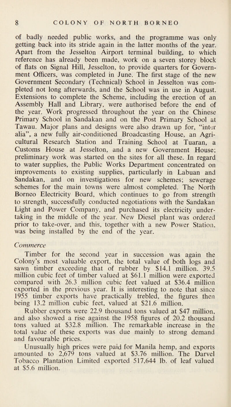of badly needed public works, and the programme was only getting back into its stride again in the latter months of the year. Apart from the Jesselton Airport terminal building, to which reference has already been made, work on a seven storey block of flats on Signal Hill, Jesselton, to provide quarters for Govern¬ ment Officers, was completed in June. The first stage of the new Government Secondary (Technical) School in Jesselton was com¬ pleted not long afterwards, and the School was in use in August. Extensions to complete the Scheme, including the erection of an Assembly Hall and Library, were authorised before the end of the year. Work progressed throughout the year on the Chinese Primary School in Sandakan and on the Post Primary School at Tawau. Major plans and designs were also drawn up for, “inter alia”,, a new fully air-conditioned Broadcasting House, an Agri¬ cultural Research Station and Training School at Tuaran, a Customs House at Jesselton, and a new Government House; preliminary work was started on the sites for all these. In regard to water supplies, the Public Works Department concentrated on improvements to existing supplies, particularly in Labuan and Sandakan, and on investigations for new schemes; sewerage schemes for the main towns were almost completed. The North Borneo Electricity Board, which continues to go from strength to strength, successfully conducted negotiations with the Sandakan Light and Power Company, and purchased its electricity under¬ taking in the middle of the year. New Diesel plant was ordered prior to take-over, and this, together with a new Power Station, was being installed by the end of the year. Commerce Timber for the second year in succession was again the Colony’s most valuable export, the total value of both logs and sawn timber exceeding that of rubber by $14.1 million. 39.5 million cubic feet of timber valued at $61.1 million were exported compared with 26.3 million cubic feet valued at $36.4 million exported in the previous year. It is interesting to note that since 1955 timber exports have practically trebled, the figures then being 13.2 million cubic feet, valued at $21.6 million. Rubber exports were 22.9 thousand tons valued at $47 million, and also showed a rise against the 1958 figures of 20.2 thousand tons valued at $32.8 million. The remarkable increase in the total value of these exports was due mainly to strong demand and favourable prices. Unusually high prices were paid for Manila hemp, and exports amounted to 2,679 tons valued at $3.76 million. The Darvel Tobacco Plantation Limited exported 517,644 lb. of leaf valued at $5.6 million.
