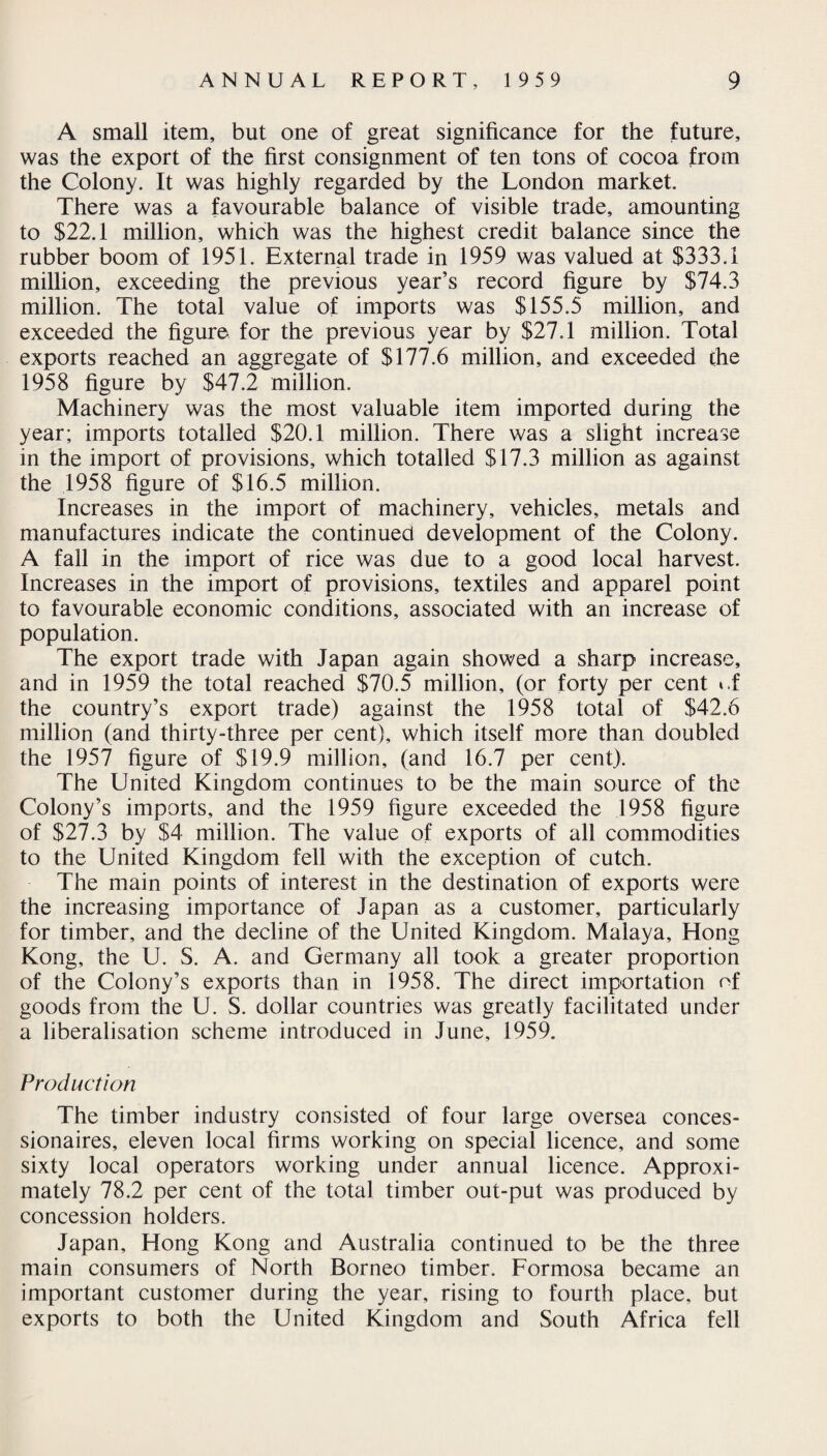 A small item, but one of great significance for the future, was the export of the first consignment of ten tons of cocoa from the Colony. It was highly regarded by the London market. There was a favourable balance of visible trade, amounting to $22.1 million, which was the highest credit balance since the rubber boom of 1951. External trade in 1959 was valued at $333.1 million, exceeding the previous year’s record figure by $74.3 million. The total value of imports was $155.5 million, and exceeded the figure for the previous year by $27.1 million. Total exports reached an aggregate of $177.6 million, and exceeded the 1958 figure by $47.2 million. Machinery was the most valuable item imported during the year; imports totalled $20.1 million. There was a slight increase in the import of provisions, which totalled $17.3 million as against the 1958 figure of $16.5 million. Increases in the import of machinery, vehicles, metals and manufactures indicate the continued development of the Colony. A fall in the import of rice was due to a good local harvest. Increases in the import of provisions, textiles and apparel point to favourable economic conditions, associated with an increase of population. The export trade with Japan again showed a sharp increase, and in 1959 the total reached $70.5 million, (or forty per cent ».f the country’s export trade) against the 1958 total of $42.6 million (and thirty-three per cent), which itself more than doubled the 1957 figure of $19.9 million, (and 16.7 per cent). The United Kingdom continues to be the main source of the Colony’s imports, and the 1959 figure exceeded the 1958 figure of $27.3 by $4 million. The value of exports of all commodities to the United Kingdom fell with the exception of cutch. The main points of interest in the destination of exports were the increasing importance of Japan as a customer, particularly for timber, and the decline of the United Kingdom. Malaya, Hong Kong, the U. S. A. and Germany all took a greater proportion of the Colony’s exports than in 1958. The direct importation of goods from the U. S. dollar countries was greatly facilitated under a liberalisation scheme introduced in June, 1959. Production The timber industry consisted of four large oversea conces¬ sionaires, eleven local firms working on special licence, and some sixty local operators working under annual licence. Approxi¬ mately 78.2 per cent of the total timber out-put was produced by concession holders. Japan, Hong Kong and Australia continued to be the three main consumers of North Borneo timber. Formosa became an important customer during the year, rising to fourth place, but exports to both the United Kingdom and South Africa fell