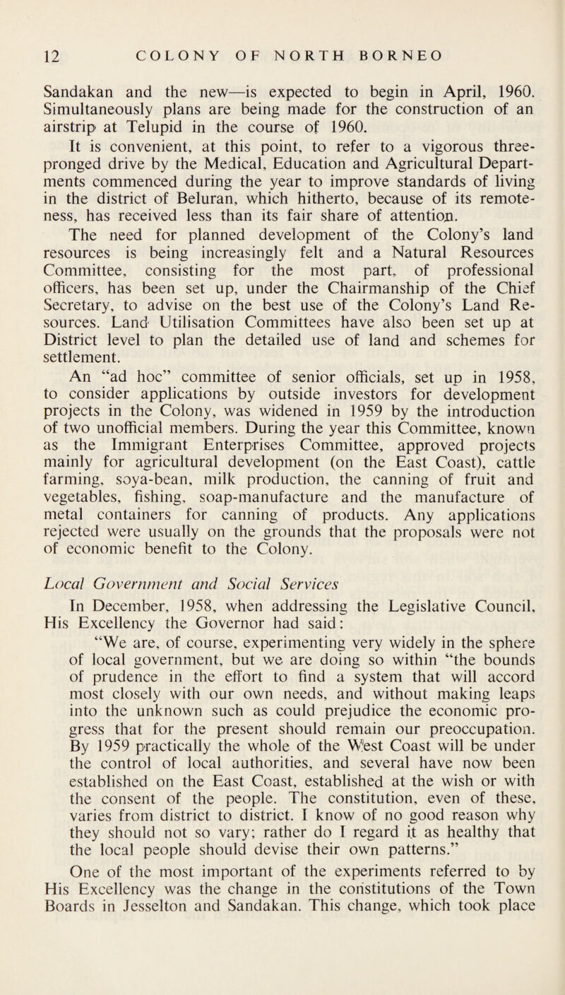 Sandakan and the new—is expected to begin in April, 1960. Simultaneously plans are being made for the construction of an airstrip at Telupid in the course of 1960. It is convenient, at this point, to refer to a vigorous three¬ pronged drive by the Medical, Education and Agricultural Depart¬ ments commenced during the year to improve standards of living in the district of Beluran, which hitherto, because of its remote¬ ness, has received less than its fair share of attention. The need for planned development of the Colony’s land resources is being increasingly felt and a Natural Resources Committee, consisting for the most part, of professional officers, has been set up, under the Chairmanship of the Chief Secretary, to advise on the best use of the Colony’s Land Re¬ sources. Land Utilisation Committees have also been set up at District level to plan the detailed use of land and schemes for settlement. An “ad hoc” committee of senior officials, set up in 1958, to consider applications by outside investors for development projects in the Colony, was widened in 1959 by the introduction of two unofficial members. During the year this Committee, known as the Immigrant Enterprises Committee, approved projects mainly for agricultural development (on the East Coast), cattle farming, soya-bean, milk production, the canning of fruit and vegetables, fishing, soap-manufacture and the manufacture of metal containers for canning of products. Any applications rejected were usually on the grounds that the proposals were not of economic benefit to the Colony. Local Government and Social Services In December, 1958, when addressing the Legislative Council, His Excellency the Governor had said: “We are, of course, experimenting very widely in the sphere of local government, but we are doing so within “the bounds of prudence in the effort to find a system that will accord most closely with our own needs, and without making leaps into the unknown such as could prejudice the economic pro¬ gress that for the present should remain our preoccupation. By 1959 practically the whole of the West Coast will be under the control of local authorities, and several have now been established on the East Coast, established at the wish or with the consent of the people. The constitution, even of these, varies from district to district. I know of no good reason why they should not so vary; rather do I regard it as healthy that the local people should devise their own patterns.” One of the most important of the experiments referred to by His Excellency was the change in the constitutions of the Town Boards in Jesselton and Sandakan. This change, which took place