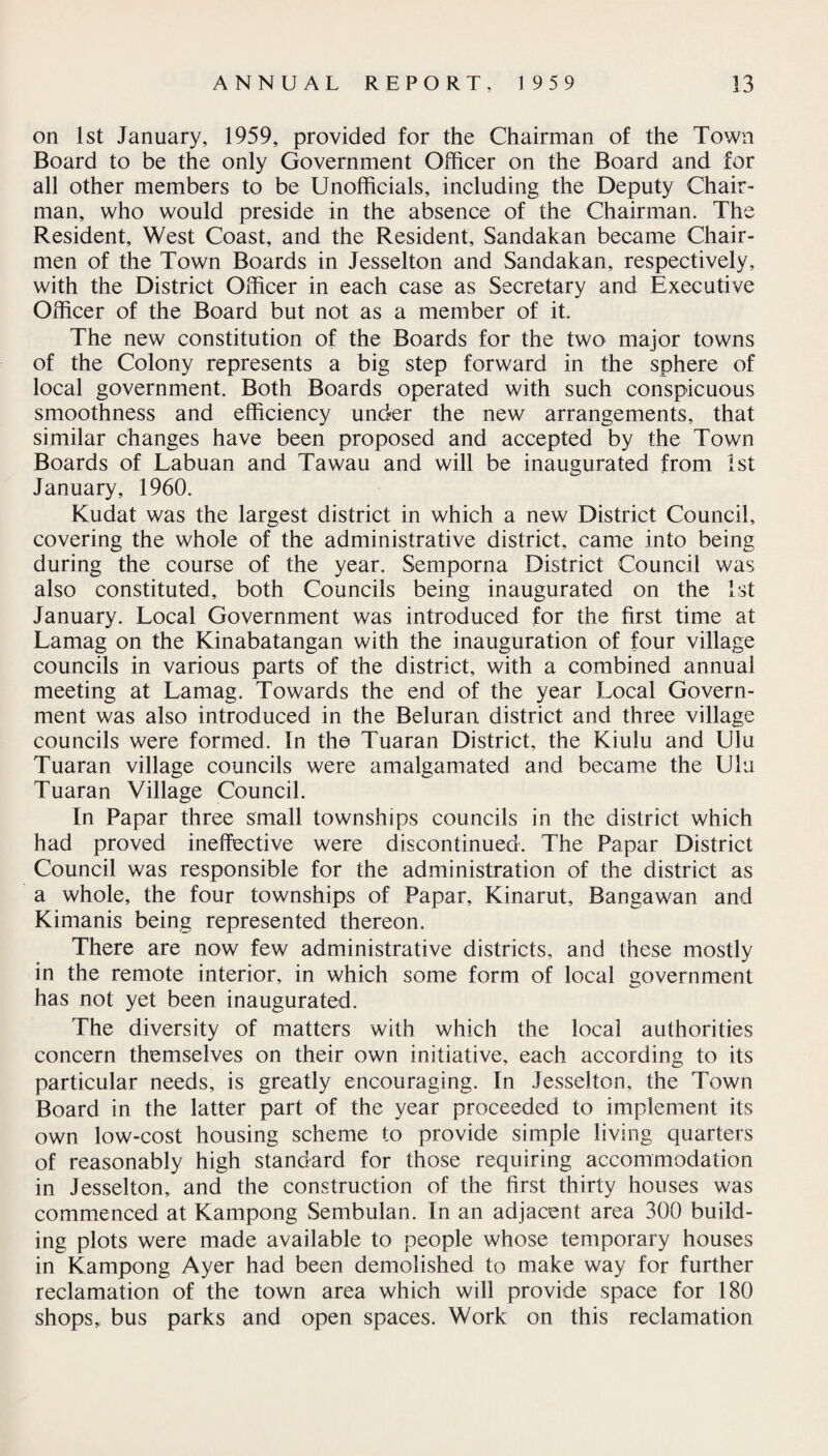 on 1st January, 1959, provided for the Chairman of the Town Board to be the only Government Officer on the Board and for all other members to be Unofficials, including the Deputy Chair¬ man, who would preside in the absence of the Chairman. The Resident, West Coast, and the Resident, Sandakan became Chair¬ men of the Town Boards in Jesselton and Sandakan, respectively, with the District Officer in each case as Secretary and Executive Officer of the Board but not as a member of it. The new constitution of the Boards for the two major towns of the Colony represents a big step forward in the sphere of local government. Both Boards operated with such conspicuous smoothness and efficiency under the new arrangements, that similar changes have been proposed and accepted by the Town Boards of Labuan and Tawau and will be inaugurated from 1st January, 1960. Kudat was the largest district in which a new District Council, covering the whole of the administrative district, came into being during the course of the year. Semporna District Council was also constituted, both Councils being inaugurated on the 1st January. Local Government was introduced for the first time at Lamag on the Kinabatangan with the inauguration of four village councils in various parts of the district, with a combined annual meeting at Lamag. Towards the end of the year Local Govern¬ ment was also introduced in the Beluran district and three village councils were formed. In the Tuaran District, the Kiulu and Ulu Tuaran village councils were amalgamated and became the Ulu Tuaran Village Council. In Papar three small townships councils in the district which had proved ineffective were discontinued. The Papar District Council was responsible for the administration of the district as a whole, the four townships of Papar, Kinarut, Bangawan and Kimanis being represented thereon. There are now few administrative districts, and these mostly in the remote interior, in which some form of local government has not yet been inaugurated. The diversity of matters with which the local authorities concern themselves on their own initiative, each according to its particular needs, is greatly encouraging. In Jesselton, the Town Board in the latter part of the year proceeded to implement its own low-cost housing scheme to provide simple living quarters of reasonably high standard for those requiring accommodation in Jesselton, and the construction of the first thirty houses was commenced at Kampong Sembulan. In an adjacent area 300 build¬ ing plots were made available to people whose temporary houses in Kampong Ayer had been demolished to make way for further reclamation of the town area which will provide space for 180 shops,, bus parks and open spaces. Work on this reclamation