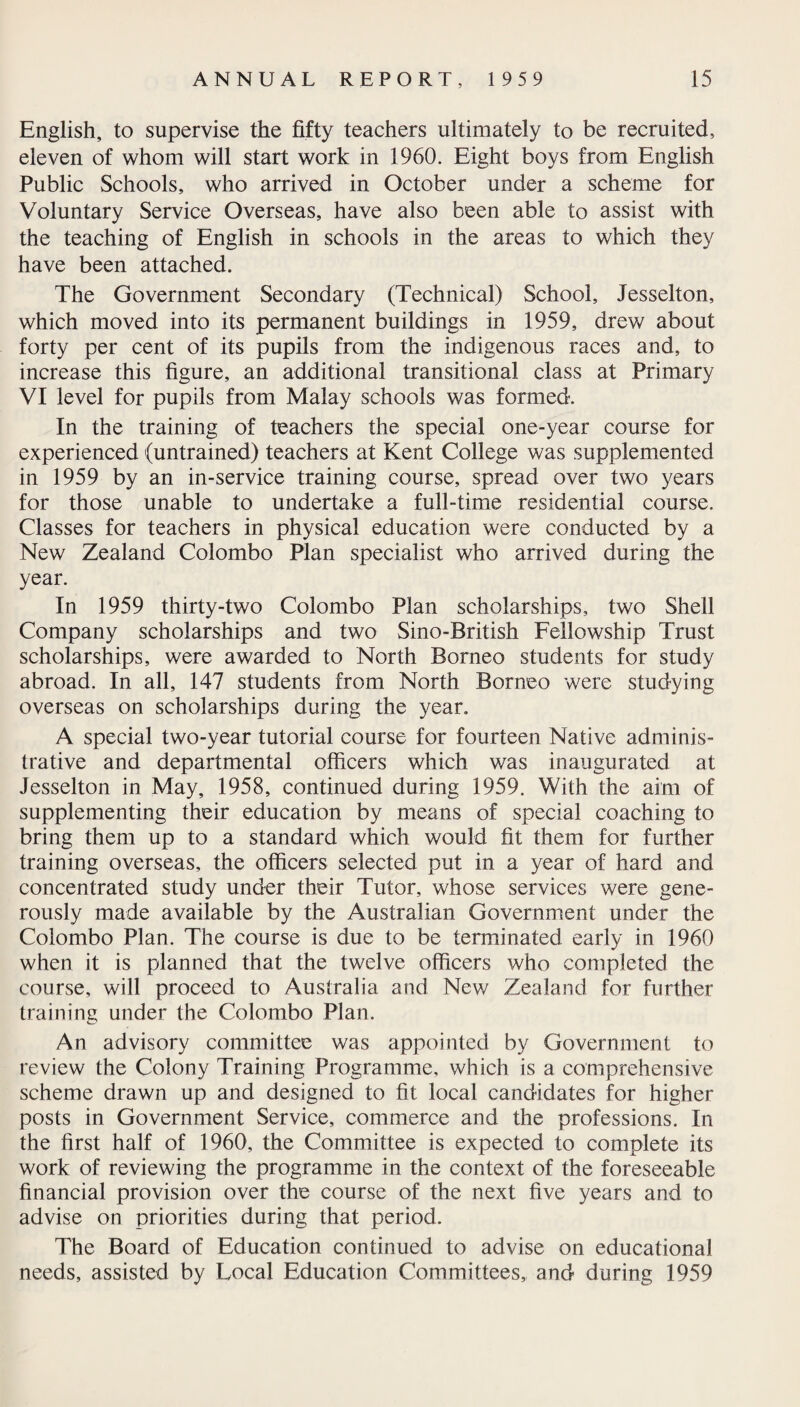 English, to supervise the fifty teachers ultimately to be recruited, eleven of whom will start work in 1960. Eight boys from English Public Schools, who arrived in October under a scheme for Voluntary Service Overseas, have also been able to assist with the teaching of English in schools in the areas to which they have been attached. The Government Secondary (Technical) School, Jesselton, which moved into its permanent buildings in 1959, drew about forty per cent of its pupils from the indigenous races and, to increase this figure, an additional transitional class at Primary VI level for pupils from Malay schools was formed. In the training of teachers the special one-year course for experienced (untrained) teachers at Kent College was supplemented in 1959 by an in-service training course, spread over two years for those unable to undertake a full-time residential course. Classes for teachers in physical education were conducted by a New Zealand Colombo Plan specialist who arrived during the year. In 1959 thirty-two Colombo Plan scholarships, two Shell Company scholarships and two Sino-British Fellowship Trust scholarships, were awarded to North Borneo students for study abroad. In all, 147 students from North Borneo were studying overseas on scholarships during the year. A special two-year tutorial course for fourteen Native adminis¬ trative and departmental officers which was inaugurated at Jesselton in May, 1958, continued during 1959. With the aim of supplementing their education by means of special coaching to bring them up to a standard which would fit them for further training overseas, the officers selected put in a year of hard and concentrated study under their Tutor, whose services were gene¬ rously made available by the Australian Government under the Colombo Plan. The course is due to be terminated early in 1960 when it is planned that the twelve officers who completed the course, will proceed to Australia and New Zealand for further training under the Colombo Plan. An advisory committee was appointed by Government to review the Colony Training Programme, which is a comprehensive scheme drawn up and designed to fit local candidates for higher posts in Government Service, commerce and the professions. In the first half of 1960, the Committee is expected to complete its work of reviewing the programme in the context of the foreseeable financial provision over the course of the next five years and to advise on priorities during that period. The Board of Education continued to advise on educational needs, assisted by Local Education Committees, and during 1959