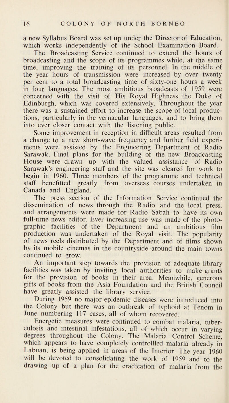 a new Syllabus Board was set up under the Director of Education, which works independently of the School Examination Board. The Broadcasting Service continued to extend the hours of broadcasting and the scope of its programmes while, at the same time, improving the training of its personnel. In the middle of the year hours of transmission were increased by over twenty per cent to a total broadcasting time of sixty-one hours a week in four languages. The most ambitious broadcasts of 1959 were concerned with the visit of His Royal Highness the Duke of Edinburgh, which was covered extensively. Throughout the year there was a sustained effort to increase the scope of local produc¬ tions, particularly in the vernacular languages, and to bring them into ever closer contact with the listening public. Some improvement in reception in difficult areas resulted from a change to a new short-wave frequency and further field experi¬ ments were assisted by the Engineering Department of Radio Sarawak. Final plans for the building of the new Broadcasting House were drawn up with the valued assistance of Radio Sarawak’s engineering staff and the site was cleared for work to begin in 1960. Three members of the programme and technical staff benefitted greatly from overseas courses undertaken in Canada and England. The press section of the Information Service continued the dissemination of news through the Radio and the local press, and arrangements were made for Radio Sabah to have its own full-time news editor. Ever increasing use was made of the photo¬ graphic facilities of the Department and an ambitious film production was undertaken of the Royal visit. The popularity of news reels distributed by the Department and of films shown by its mobile cinemas in the countryside around the main towns continued to grow. An important step towards the provision of adequate library facilities was taken by inviting local authorities to make grants for the provision of books in their area. Meanwhile, generous gifts of books from the Asia Foundation and the British Council have greatly assisted the library service. During 1959 no major epidemic diseases were introduced into the Colony but there was an outbreak of typhoid at Tenom in June numbering 117 cases, all of whom recovered. Energetic measures were continued to combat malaria, tuber¬ culosis and intestinal infestations, all of which occur in varying degrees throughout the Colony. The Malaria Control Scheme, which appears to have completely controllled malaria already in Labuan, is being applied in areas of the Interior. The year 1960 will be devoted to consolidating the work of 1959 and to the drawing up of a plan for the eradication of malaria from the
