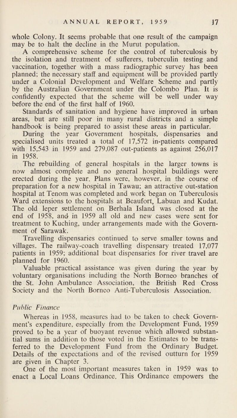 whole Colony. It seems probable that one result of the campaign may be to halt the decline in the Murut population. A comprehensive scheme for the control of tuberculosis by the isolation and treatment of sufferers, tuberculin testing and vaccination, together with a mass radiographic survey has been planned; the necessary staff and equipment will be provided partly under a Colonial Development and Welfare Scheme and partly by the Australian Government under the Colombo Plan. It is confidently expected that the scheme will be well under way before the end of the first half of 1960. Standards of sanitation and hygiene have improved in urban areas, but are still poor in many rural districts and a simple handbook is being prepared to assist these areas in particular. During the year Government hospitals, dispensaries and specialised units treated a total of 17,572 in-patients compared with 15,543 in 1959 and 279,087 out-patients as against 256,017 in 1958. The rebuilding of general hospitals in the larger towns is now almost complete and no general hospital buildings were erected during the year. Plans were, however, in the course of preparation for a new hospital in Tawau; an attractive out-station hospital at Tenom was completed and work began on Tuberculosis Ward extensions to the hospitals at Beaufort, Labuan and Kudat. The old leper settlement on Berhala Island was closed at the end of 1958, and in 1959 all old and new cases were sent for treatment to Kuching, under arrangements made with the Govern¬ ment of Sarawak. Travelling dispensaries continued to serve smaller towns and villages. The railway-coach travelling dispensary treated 17,077 patients in 1959; additional boat dispensaries for river travel are planned for 1960. Valuable practical assistance was given during the year by voluntary organisations including the North Borneo branches of the St. John Ambulance Association, the British Red Cross Society and the North Borneo Anti-Tuberculosis Association. Public Finance Whereas in 1958, measures had to be taken to check Govern¬ ment’s expenditure, especially from the Development Fund, 1959 proved to be a year of buoyant revenue which allowed substan¬ tial sums in addition to those voted in the Estimates to be trans¬ ferred to the Development Fund from the Ordinary Budget. Details of the expectations and of the revised outturn for 1959 are given in Chapter 3. One of the most important measures taken in 1959 was to enact a Local Loans Ordinance. This Ordinance empowers the