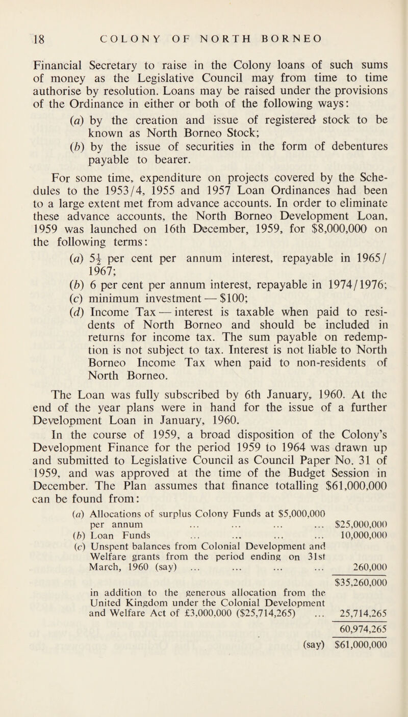 Financial Secretary to raise in the Colony loans of such sums of money as the Legislative Council may from time to time authorise by resolution. Loans may be raised under the provisions of the Ordinance in either or both of the following ways: (a) by the creation and issue of registered stock to be known as North Borneo Stock; (b) by the issue of securities in the form of debentures payable to bearer. For some time, expenditure on projects covered by the Sche¬ dules to the 1953/4, 1955 and 1957 Loan Ordinances had been to a large extent met from advance accounts. In order to eliminate these advance accounts, the North Borneo Development Loan, 1959 was launched on 16th December, 1959, for $8,000,000 on the following terms: (a) 5J per cent per annum interest, repayable in 1965/ 1967; (b) 6 per cent per annum interest, repayable in 1974/1976; (c) minimum investment — $100; (d) Income Tax — interest is taxable when paid to resi¬ dents of North Borneo and should be included in returns for income tax. The sum payable on redemp¬ tion is not subject to tax. Interest is not liable to North Borneo Income Tax when paid to non-residents of North Borneo. The Loan was fully subscribed by 6th January, 1960. At the end of the year plans were in hand for the issue of a further Development Loan in January, 1960. In the course of 1959, a broad disposition of the Colony’s Development Finance for the period 1959 to 1964 was drawn up and submitted to Legislative Council as Council Paper No. 31 of 1959, and was approved at the time of the Budget Session in December. The Plan assumes that finance totalling $61,000,000 can be found from: («) Allocations of surplus Colony Funds at $5,000,000 per annum ... ... ... ... $25,000,000 (b) Loan Funds ... ... ... ... 10,000,000 (c) Unspent balances from Colonial Development and Welfare grants from the period ending on 31st March, 1960 (say) ... ... ... ... 260,000 $35,260,000 in addition to the generous allocation from the United Kingdom under the Colonial Development and Welfare Act of £3,000,000 ($25,714,265) ... 25,714,265 60,974,265 (say) $61,000,000