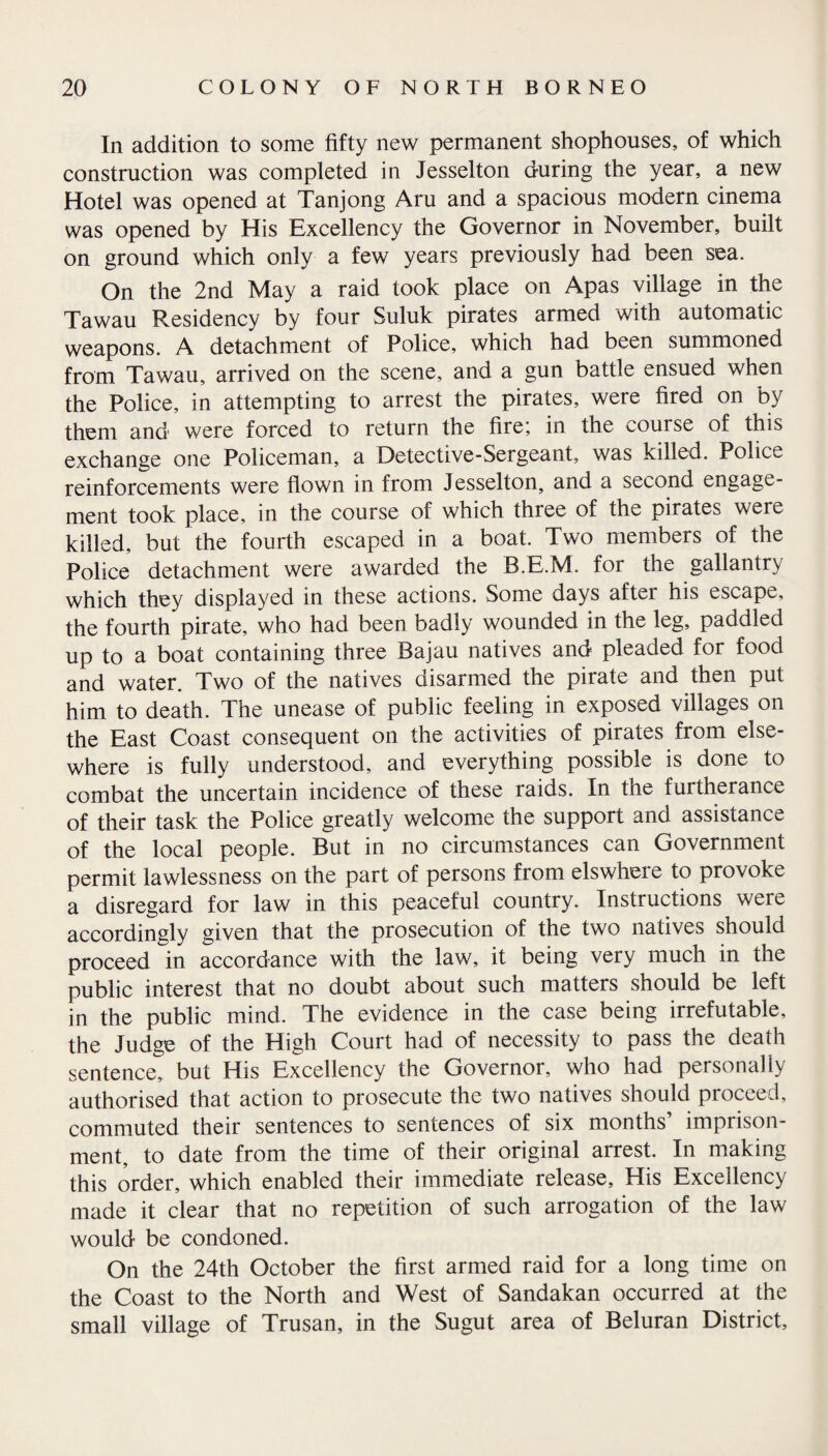 In addition to some fifty new permanent shophouses, of which construction was completed in Jesselton during the year, a new Hotel was opened at Tanjong Aru and a spacious modern cinema was opened by His Excellency the Governor in November, built on ground which only a few years previously had been sea. On the 2nd May a raid took place on Apas village in the Tawau Residency by four Suluk pirates armed with automatic weapons. A detachment of Police, which had been summoned from Tawau, arrived on the scene, and a gun battle ensued when the Police, in attempting to arrest the pirates, were fired on by them and were forced to return the fire; in the course of this exchange one Policeman, a Detective-Sergeant, was killed. Police reinforcements were flown in from Jesselton, and a second engage¬ ment took place, in the course of which three of the pirates were killed, but the fourth escaped in a boat. Two members of the Police detachment were awarded the B.E.M. for the gallantry which they displayed in these actions. Some days after his escape, the fourth pirate, who had been badly wounded in the leg, paddled up to a boat containing three Bajau natives and pleaded for food and water. Two of the natives disarmed the pirate and then put him to death. The unease of public feeling in exposed villages on the East Coast consequent on the activities of pirates from else¬ where is fully understood, and everything possible is done to combat the uncertain incidence of these raids. In the furtherance of their task the Police greatly welcome the support and assistance of the local people. But in no circumstances can Government permit lawlessness on the part of persons from elswhere to provoke a disregard for law in this peaceful country. Instructions were accordingly given that the prosecution of the two natives should proceed in accordance with the law, it being very much in the public interest that no doubt about such matters should be left in the public mind. The evidence in the case being irrefutable, the Judge of the High Court had of necessity to pass the death sentence, but His Excellency the Governor, who had personally authorised that action to prosecute the two natives should proceed, commuted their sentences to sentences of six months’ imprison¬ ment, to date from the time of their original arrest. In making this order, which enabled their immediate release. His Excellency made it clear that no repetition of such arrogation of the law would be condoned. On the 24th October the first armed raid for a long time on the Coast to the North and West of Sandakan occurred at the small village of Trusan, in the Sugut area of Beluran District,