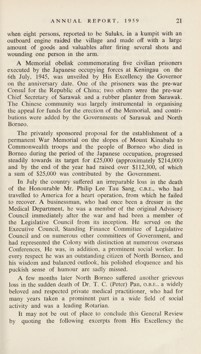 when eight persons, reported to be Suluks, in a kumpit with an outboard engine raided the village and made off with a large amount of goods and valuables after firing several shots and wounding one person in the arm. A Memorial obelisk commemorating five civilian prisoners executed by the Japanese occupying forces at Keningau on the 6th July, 1945, was unveiled by His Excellency the Governor on the anniversary date. One of the prisoners was the pre-war Consul for the Republic of China; two others were the pre-war Chief Secretary of Sarawak and a rubber planter from Sarawak. The Chinese community was largely instrumental in organising the appeal for funds for the erection of the Memorial, and contri¬ butions were added by the Governments of Sarawak and North Borneo. The privately sponsored proposal for the establishment of a permanent War Memorial on the slopes of Mount Kinabalu to Commonwealth troops and the people of Borneo who died in Borneo during the period of the Japanese occupation, progressed steadily towards its target for £25,000 (approximately $214,000) and by the end of the year had raised over $112,300, of which a sum of $25,000 was contributed by the Government. In July the country suffered an irreparable loss in the death of the Honourable Mr. Philip Lee Tau Sang, c.b.e., who had travelled to America for a heart operation, from which he failed to recover. A businessman, who had once been a dresser in the Medical Department, he was a member of the original Advisory Council immediately after the war and had been a member of the Legislative Council from its inception. He served on the Executive Council, Standing Finance Committee of Legislative Council and on numerous other committees of Government, and had represented the Colony with distinction at numerous overseas Conferences. He was, in addition, a prominent social worker. In every respect he was an outstanding citizen of North Borneo, and his wisdom and balanced outlook, his polished eloquence and his puckish sense of humour are sadly missed. A few months later North Borneo suffered another grievous loss in the sudden death of Dr. T. C. (Peter) Pan, o.r.e., a widely beloved and respected private medical practitioner, who had for many years taken a prominent part in a wide field of social activity and was a leading Rotarian. It may not be out of place to conclude this General Review by quoting the following excerpts from His Excellency the