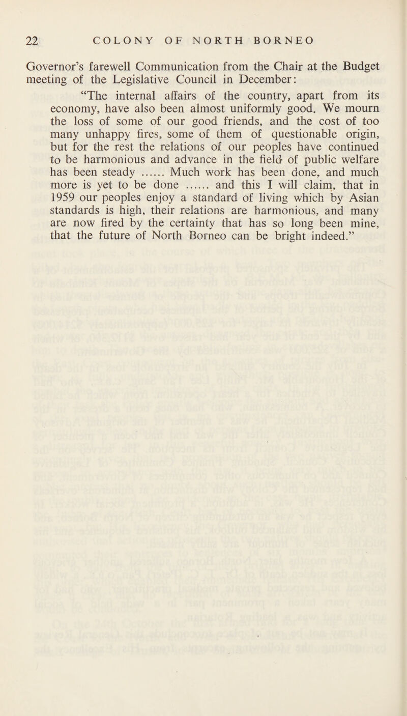 Governor’s farewell Communication from the Chair at the Budget meeting of the Legislative Council in December: “The internal affairs of the country, apart from its economy, have also been almost uniformly good. We mourn the loss of some of our good friends, and the cost of too many unhappy fires, some of them of questionable origin, but for the rest the relations of our peoples have continued to be harmonious and advance in the field of public welfare has been steady . Much work has been done, and much more is yet to be done . and this I will claim, that in 1959 our peoples enjoy a standard of living which by Asian standards is high, their relations are harmonious, and many are now fired by the certainty that has so long been mine, that the future of North Borneo can be bright indeed.”