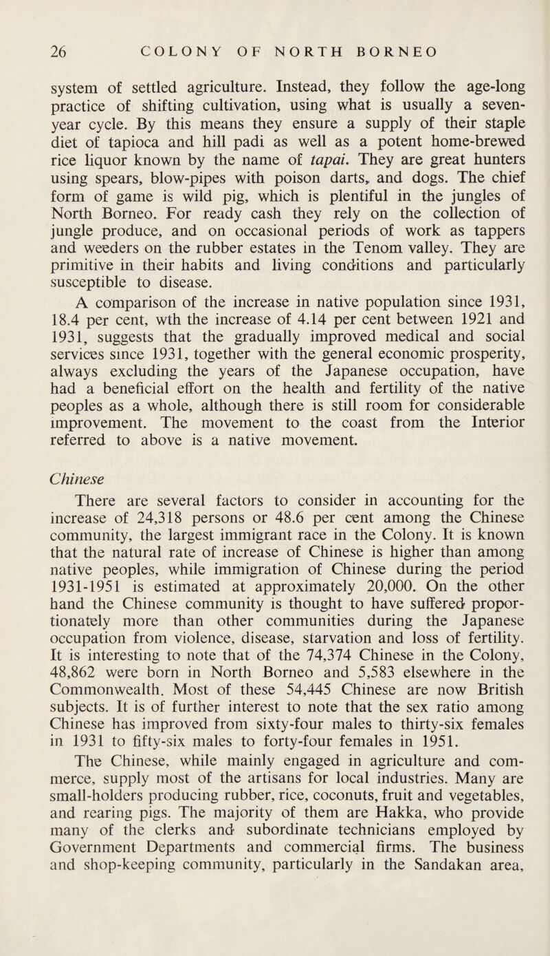 system of settled agriculture. Instead, they follow the age-long practice of shifting cultivation, using what is usually a seven- year cycle. By this means they ensure a supply of their staple diet of tapioca and hill padi as well as a potent home-brewed rice liquor known by the name of tapai. They are great hunters using spears, blow-pipes with poison darts,, and dogs. The chief form of game is wild pig, which is plentiful in the jungles of North Borneo. For ready cash they rely on the collection of jungle produce, and on occasional periods of work as tappers and weeders on the rubber estates in the Tenom valley. They are primitive in their habits and living conditions and particularly susceptible to disease. A comparison of the increase in native population since 1931, 18.4 per cent, wth the increase of 4.14 per cent between 1921 and 1931, suggests that the gradually improved medical and social services since 1931, together with the general economic prosperity, always excluding the years of the Japanese occupation, have had a beneficial effort on the health and fertility of the native peoples as a whole, although there is still room for considerable improvement. The movement to the coast from the Interior referred to above is a native movement. Chinese There are several factors to consider in accounting for the increase of 24,318 persons or 48.6 per cent among the Chinese community, the largest immigrant race in the Colony. It is known that the natural rate of increase of Chinese is higher than among native peoples, while immigration of Chinese during the period 1931-1951 is estimated at approximately 20,000. On the other hand the Chinese community is thought to have suffered propor¬ tionately more than other communities during the Japanese occupation from violence, disease, starvation and loss of fertility. It is interesting to note that of the 74,374 Chinese in the Colony, 48,862 were born in North Borneo and 5,583 elsewhere in the Commonwealth. Most of these 54,445 Chinese are now British subjects. It is of further interest to note that the sex ratio among Chinese has improved from sixty-four males to thirty-six females in 1931 to fifty-six males to forty-four females in 1951. The Chinese, while mainly engaged in agriculture and com¬ merce, supply most of the artisans for local industries. Many are small-holders producing rubber, rice, coconuts, fruit and vegetables, and rearing pigs. The majority of them are Hakka, who provide many of the clerks and subordinate technicians employed by Government Departments and commercial firms. The business and shop-keeping community, particularly in the Sandakan area.