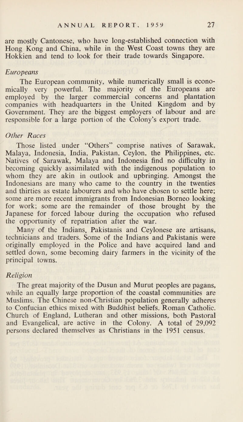 are mostly Cantonese, who have long-established connection with Hong Kong and China, while in the West Coast towns they are Hokkien and tend to look for their trade towards Singapore. Europeans The European community, while numerically small is econo¬ mically very powerful. The majority of the Europeans are employed by the larger commercial concerns and plantation companies with headquarters in the United Kingdom and by Government. They are the biggest employers of labour and are responsible for a large portion of the Colony’s export trade. Other Races Those listed under “Others” comprise natives of Sarawak, Malaya, Indonesia, India, Pakistan, Ceylon, the Philippines, etc. Natives of Sarawak, Malaya and Indonesia find no difficulty in becoming quickly assimilated with the indigenous population to whom they are akin in outlook and upbringing. Amongst the Indonesians are many who came to the country in the twenties and thirties as estate labourers and who have chosen to settle here; some are more recent immigrants from Indonesian Borneo looking for work; some are the remainder of those brought by the Japanese for forced labour during the occupation who refused the opportunity of repatriation after the war. Many of the Indians, Pakistanis and Ceylonese are artisans, technicians and traders. Some of the Indians and Pakistanis were originally employed in the Police and have acquired land and settled down, some becoming dairy farmers in the vicinity of the principal towns. Religion The great majority of the Dusun and Murut peoples are pagans, while an equally large proportion of the coastal communities are Muslims. The Chinese non-Christian population generally adheres to Confucian ethics mixed with Buddhist beliefs. Roman Catholic. Church of England, Lutheran and other missions,, both Pastoral and Evangelical, are active in the Colony. A total of 29,092 persons declared themselves as Christians in the 1951 census.