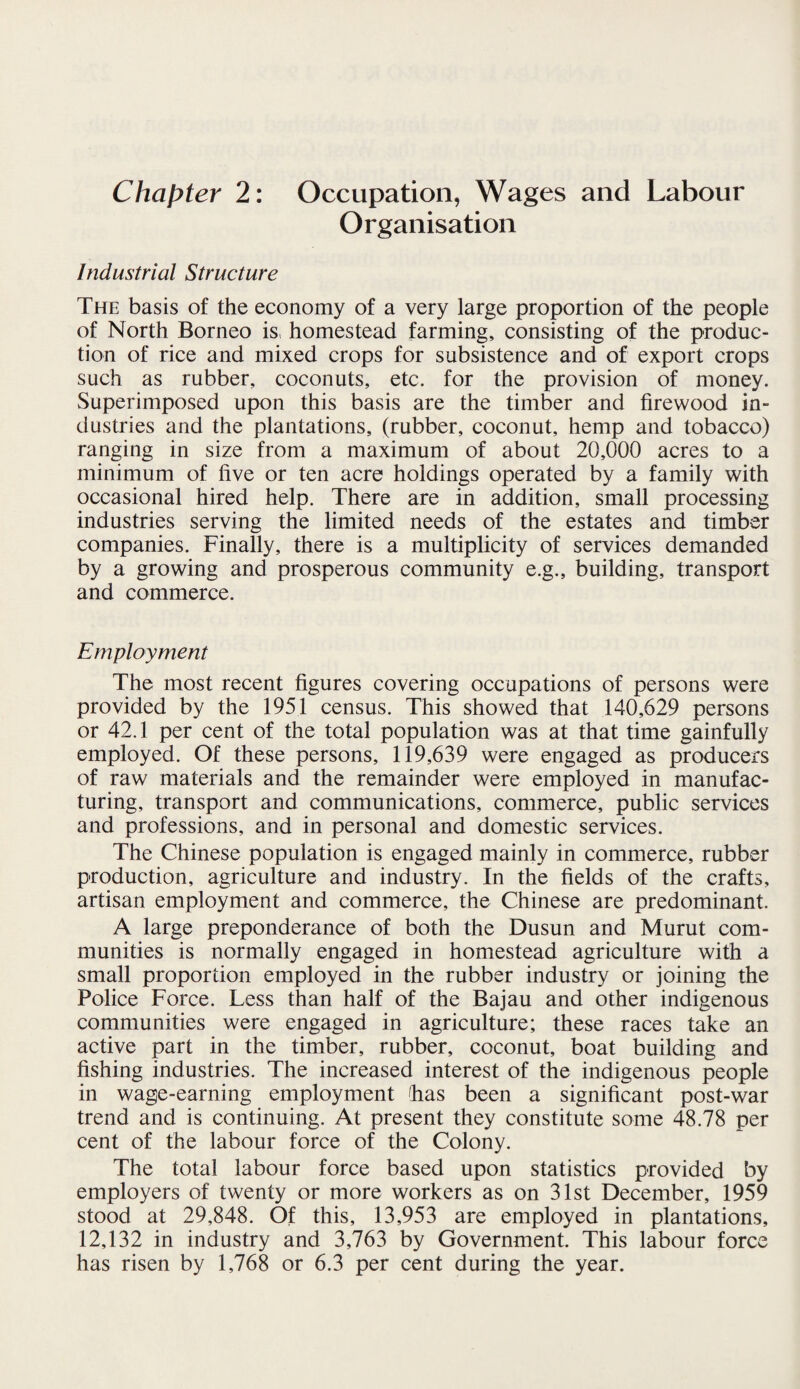 Chapter 2: Occupation, Wages and Labour Organisation Industrial Structure The basis of the economy of a very large proportion of the people of North Borneo is, homestead farming, consisting of the produc¬ tion of rice and mixed crops for subsistence and of export crops such as rubber, coconuts, etc. for the provision of money. Superimposed upon this basis are the timber and firewood in¬ dustries and the plantations, (rubber, coconut, hemp and tobacco) ranging in size from a maximum of about 20,000 acres to a minimum of five or ten acre holdings operated by a family with occasional hired help. There are in addition, small processing industries serving the limited needs of the estates and timber companies. Finally, there is a multiplicity of services demanded by a growing and prosperous community e.g., building, transport and commerce. Employment The most recent figures covering occupations of persons were provided by the 1951 census. This showed that 140,629 persons or 42.1 per cent of the total population was at that time gainfully employed. Of these persons, 119,639 were engaged as producers of raw materials and the remainder were employed in manufac¬ turing, transport and communications, commerce, public services and professions, and in personal and domestic services. The Chinese population is engaged mainly in commerce, rubber production, agriculture and industry. In the fields of the crafts, artisan employment and commerce, the Chinese are predominant. A large preponderance of both the Dusun and Murut com¬ munities is normally engaged in homestead agriculture with a small proportion employed in the rubber industry or joining the Police Force. Less than half of the Bajau and other indigenous communities were engaged in agriculture; these races take an active part in the timber, rubber, coconut, boat building and fishing industries. The increased interest of the indigenous people in wage-earning employment 'has been a significant post-war trend and is continuing. At present they constitute some 48.78 per cent of the labour force of the Colony. The total labour force based upon statistics provided by employers of twenty or more workers as on 31st December, 1959 stood at 29,848. Of this, 13,953 are employed in plantations, 12,132 in industry and 3,763 by Government. This labour force has risen by 1,768 or 6.3 per cent during the year.