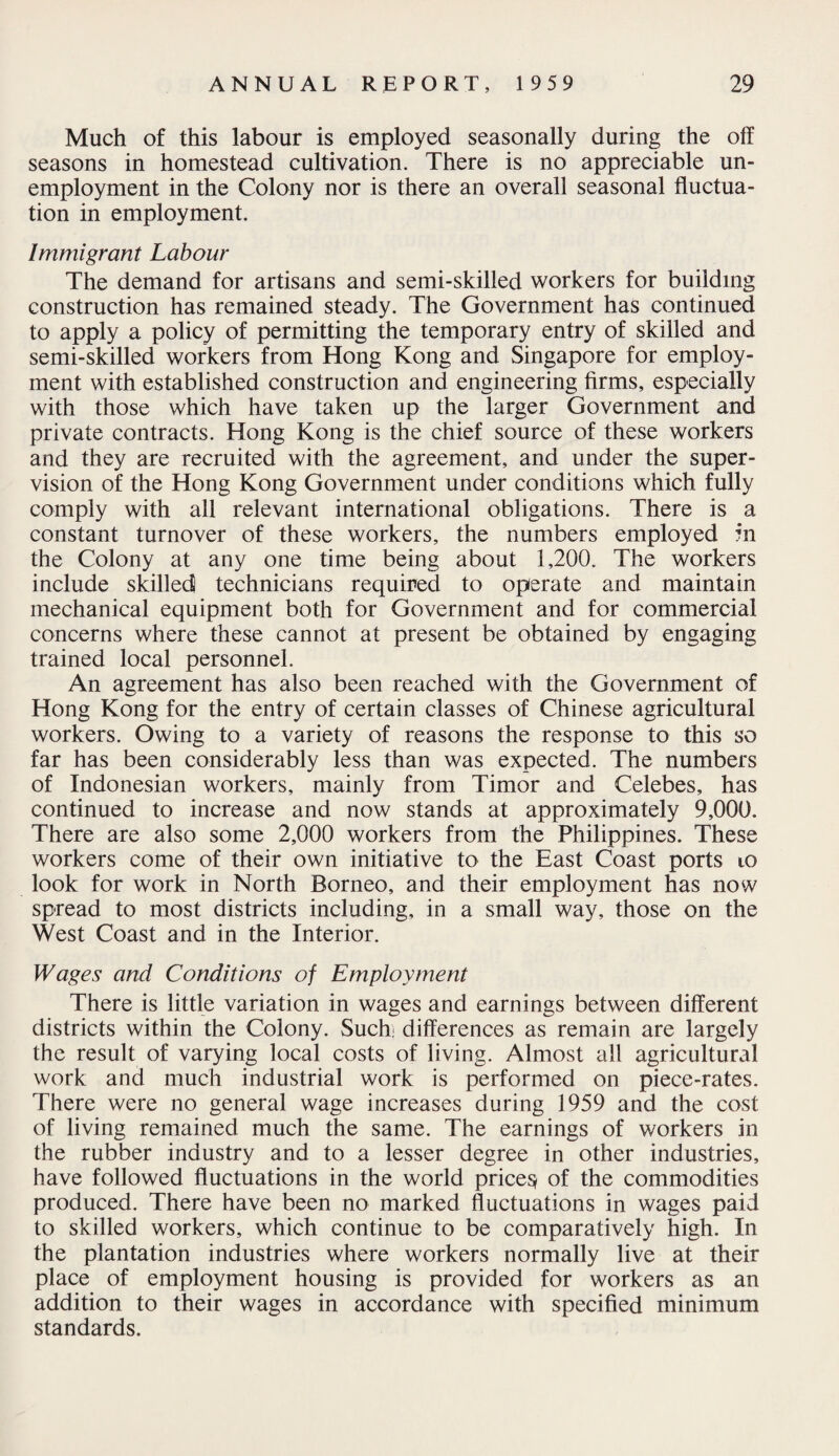Much of this labour is employed seasonally during the off seasons in homestead cultivation. There is no appreciable un¬ employment in the Colony nor is there an overall seasonal fluctua¬ tion in employment. Immigrant Labour The demand for artisans and semi-skilled workers for building construction has remained steady. The Government has continued to apply a policy of permitting the temporary entry of skilled and semi-skilled workers from Hong Kong and Singapore for employ¬ ment with established construction and engineering firms, especially with those which have taken up the larger Government and private contracts. Hong Kong is the chief source of these workers and they are recruited with the agreement, and under the super¬ vision of the Hong Kong Government under conditions which fully comply with all relevant international obligations. There is a constant turnover of these workers, the numbers employed in the Colony at any one time being about 1,200. The workers include skilled technicians required to operate and maintain mechanical equipment both for Government and for commercial concerns where these cannot at present be obtained by engaging trained local personnel. An agreement has also been reached with the Government of Hong Kong for the entry of certain classes of Chinese agricultural workers. Owing to a variety of reasons the response to this so far has been considerably less than was expected. The numbers of Indonesian workers, mainly from Timor and Celebes, has continued to increase and now stands at approximately 9,000. There are also some 2,000 workers from the Philippines. These workers come of their own initiative to the East Coast ports to look for work in North Borneo, and their employment has now spread to most districts including, in a small way, those on the West Coast and in the Interior. Wages and Conditions of Employment There is little variation in wages and earnings between different districts within the Colony. Such differences as remain are largely the result of varying local costs of living. Almost all agricultural work and much industrial work is performed on piece-rates. There were no general wage increases during 1959 and the cost of living remained much the same. The earnings of workers in the rubber industry and to a lesser degree in other industries, have followed fluctuations in the world pricey of the commodities produced. There have been no marked fluctuations in wages paid to skilled workers, which continue to be comparatively high. In the plantation industries where workers normally live at their place of employment housing is provided for workers as an addition to their wages in accordance with specified minimum standards.
