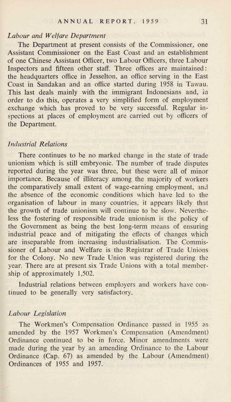 Labour and Welfare Department The Department at present consists of the Commissioner, one Assistant Commissioner on the East Coast and an establishment of one Chinese Assistant Officer, two Labour Officers, three Labour Inspectors and fifteen other staff. Three offices are maintained: the headquarters office in Jesselton, an office serving in the East Coast in Sandakan and an office started during 1958 in Tawau. This last deals mainly with the immigrant Indonesians and, in order to do this, operates a very simplified form of employment exchange which has proved to be very successful. Regular in¬ spections at places of employment are carried out by officers of the Department. Industrial Relations There continues to be no marked change in the state of trade unionism which is still embryonic. The number of trade disputes reported during the year was three, but these were all of minor importance. Because of illiteracy among the majority of workers the comparatively small extent of wage-earning employment, and the absence of the economic conditions which have led to the organisation of labour in many countries, it appears likely that the growth of trade unionism will continue to be slow. Neverthe¬ less the fostering of responsible trade unionism is the policy of the Government as being the best long-term means of ensuring industrial peace and of mitigating the effects of changes which are inseparable from increasing industrialisation. The Commis¬ sioner of Labour and Welfare is the Registrar of Trade Unions for the Colony. No new Trade Union was registered during the year. There are at present six Trade Unions with a total member¬ ship of approximately 1,502. Industrial relations between employers and workers have con¬ tinued to be generally very satisfactory. Labour Legislation The Workmen’s Compensation Ordinance passed in 1955 as amended by the 1957 Workmen’s Compensation (Amendment) Ordinance continued to be in force. Minor amendments were made during the year by an amending Ordinance to the Labour Ordinance (Cap. 67) as amended by the Labour (Amendment) Ordinances of 1955 and 1957.