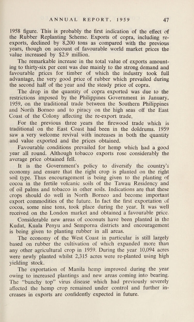 1958 figure. This is probably the first indication of the effect of the Rubber Replanting Scheme. Exports of copra, including re¬ exports, declined by 8,200 tons as compared with the previous years, though on account of favourable world market prices the value increased by $2.9 million. The remarkable increase in the total value of exports amount¬ ing to thirty-six per cent was due mainly to the strong demand and favourable prices for timber of which the industry took full advantage, the very good price of rubber which prevailed during the second half of the year and the steady price of copra. The drop in the quantity of copra exported was due to the restrictions imposed by the Philippines Government in January, 1959, on the traditional trade between the Southern Philippines and North Borneo and to piracy on the high seas off the East Coast of the Colony affecting the re-export trade. For the previous three years the firewood trade which is traditional on the East Coast had been in the doldrums. 1959 saw a very welcome revival with increases in both the quantity and value exported and the prices obtained. Favourable conditions prevailed for hemp which had a good year all round. Although tobacco exports rose considerably the average price obtained fell. It is the Government’s policy to diversify the country’s economy and ensure that the right crop is planted on the right soil type. Thus encouragement is being given to the planting of cocoa in the fertile volcanic soils of the Tawau Residency and of oil palms and tobacco in other soils. Indications are that these crops should do well in North Borneo and become important export commodities of the future. In fact the first exportation of cocoa, some nine tons, took place during the year. It was well received on the London market and obtained a favourable price. Considerable new areas of coconuts have been planted in the Kudat, Kuala Penyu and Semporna districts and encouragement is being given to planting rubber in all areas. The economy of the West Coast in particular is still largely based on rubber the cultivation of which expanded more than any other agricultural crop in 1959. During the year 10,094 acres were newly planted whilst 2,315 acres were re-planted using high yielding stock. The exportation of Manila hemp improved during the year owing to increased plantings and new areas coming into bearing. The “bunchy top” virus disease which had previously severely affected the hemp crop remained under control and further in¬ creases in exports are confidently expected in future.