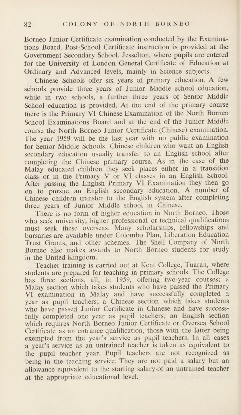 Borneo Junior Certificate examination conducted by the Examina¬ tions Board. Post-School Certificate instruction is provided at the Government Secondary School, Jesselton, where pupils are entered for the University of London General Certificate of Education at Ordinary and Advanced levels, mainly in Science subjects. Chinese Schools offer six years of primary education. A few schools provide three years of Junior Middle school education, while in two schools, a further three years of Senior Middle School education is provided. At the end of the primary course there is the Primary VI Chinese Examination of the North Borneo School Examinations Board and at the end of the Junior Middle course the North Borneo Junior Certificate (Chinese) examination. The year 1959 will be the last year with no public examination for Senior Middle Schools. Chinese children who want an English secondary education usually transfer to an English school after completing the Chinese primary course. As in the case of the Malay educated children they seek places either in a transition class or in the Primary V or VI classes in an English School. After passing the English Primary VI Examination they then go on to pursue an English secondary education. A number of Chinese children transfer to the English system after completing three years of Junior Middle school in Chinese. There is no form of higher education in North Borneo. Those who seek university, higher professional or technical qualifications must seek these overseas. Many scholarships, fellowships and bursaries are available under Colombo Plan, Liberation Education Trust Grants, and other schemes. The Shell Company of North Borneo also makes awards to North Borneo students for study in the United Kingdom. Teacher training is carried out at Kent College, Tuaran, where students are prepared for teaching in primary schools. The College has three sections, all, in 1959, offering two-year courses; a Malay section which takes students who have passed the Primary VI examination in Malay and have successfully completed a year as pupil teachers; a Chinese section which takes students who have passed Junior Certificate in Chinese and have success¬ fully completed one year as pupil teachers; an English section which requires North Borneo Junior Certificate or Oversea School Certificate as an entrance qualification, those with the latter being exempted from the year’s service as pupil teachers. In all cases a year’s service as an untrained teacher is taken as equivalent to the pupil teacher year. Pupil teachers are not recognized as being in the teaching service. They are not paid a salary but an allowance equivalent to the starting salary-of an untrained teacher at the appropriate educational level.