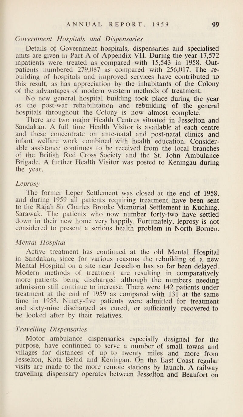 Government Hospitals and Dispensaries Details of Government hospitals, dispensaries and specialised units are given in Part A of Appendix VII. During the year 17,572 inpatients were treated as compared with 15,543 in 1958. Out¬ patients numbered 279,087 as compared with 256,017. The re¬ building of hospitals and improved services have contributed to this result, as has appreciation by the inhabitants of the Colony of the advantages of modern western methods of treatment. No new general hospital building took place during the year as the post-war rehabilitation and rebuilding of the general hospitals throughout the Colony is now almost complete. There are two major Health Centres situated in Jesselton and Sandakan. A full time Health Visitor is available at each centre and these concentrate on ante-natal and post-natal clinics and infant welfare work combined with health education. Consider¬ able assistance continues to be received from the local branches of the British Red Cross Society and the St. John Ambulance Brigade. A further Health Visitor was posted to Keningau during the year. Leprosy The former Leper Settlement was closed at the end of 1958, and during 1959 all patients requiring treatment have been sent to the Rajah Sir Charles Brooke Memorial Settlement in Kuching, Sarawak. The patients who now number forty-two have settled down in their new home very happily. Fortunately, leprosy is not considered to present a serious health problem in North Borneo. Mental Hospital Active treatment has continued at the old Mental Hospital in Sandakan, since for various reasons the rebuilding of a new Mental Hospital on a site near Jesselton has so far been delayed. Modern methods of treatment are resulting in comparatively more patients being discharged although the numbers needing admission still continue to increase. There were 142 patients under treatment at the end of 1959 as compared with 131 at the same time in 1958. Ninety-five patients were admitted for treatment and sixty-nine discharged as cured, or sufficiently recovered to be looked after by their relatives. Travelling Dispensaries Motor ambulance dispensaries especially designed for the purpose, have continued to serve a number of small towns and villages for distances of up to twenty miles and more from Jesselton, Kota Belud and Keningau. On the East Coast regular visits are made to the more remote stations by launch. A railway travelling dispensary operates between Jesselton and Beaufort on