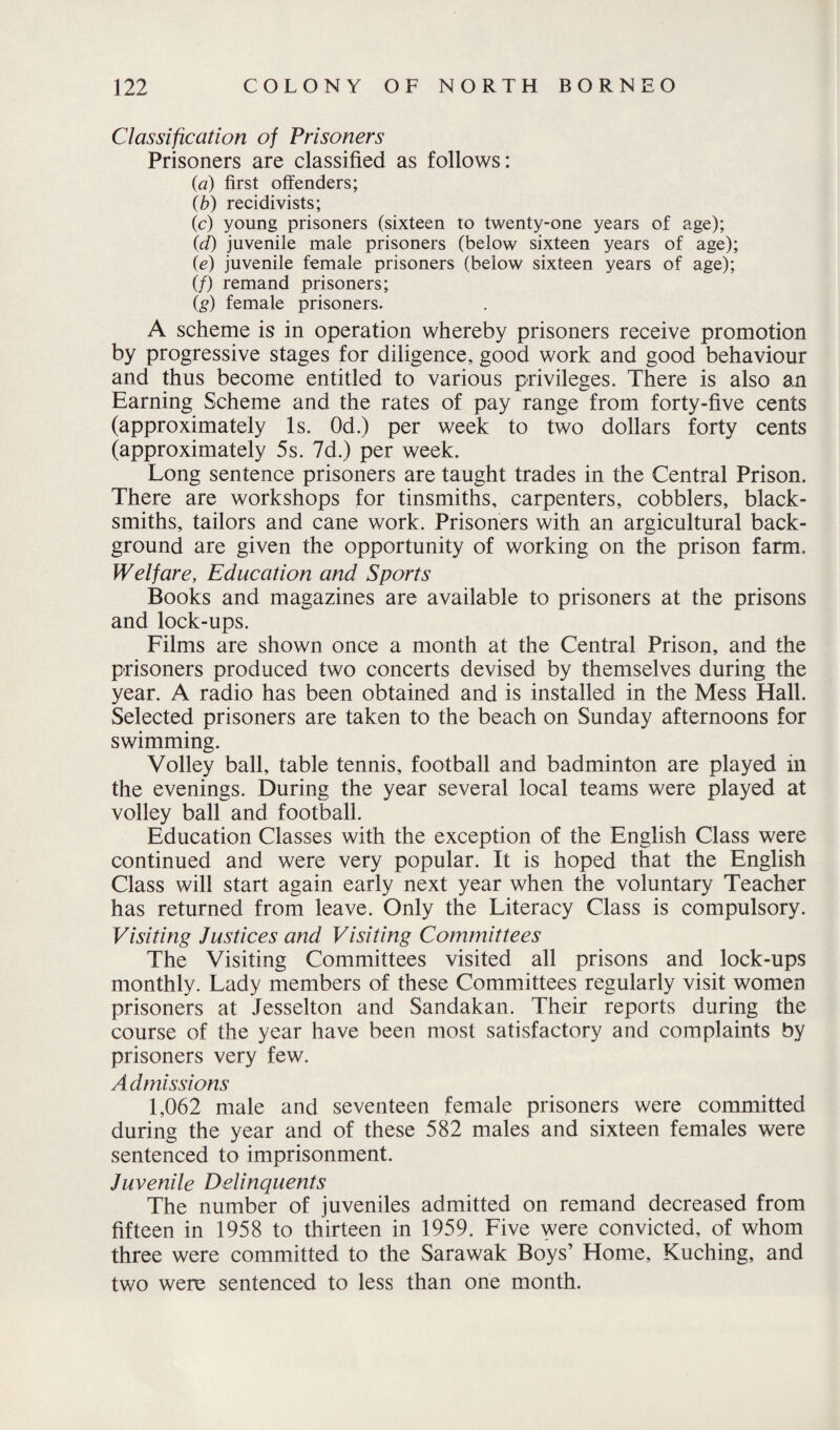 Classification of Prisoners Prisoners are classified as follows: {a) first offenders; (b) recidivists; (c) young prisoners (sixteen to twenty-one years of age); id) juvenile male prisoners (below sixteen years of age); (e) juvenile female prisoners (below sixteen years of age); (/) remand prisoners; (g) female prisoners. A scheme is in operation whereby prisoners receive promotion by progressive stages for diligence, good work and good behaviour and thus become entitled to various privileges. There is also an Earning Scheme and the rates of pay range from forty-five cents (approximately Is. Od.) per week to two dollars forty cents (approximately 5s. 7d.) per week. Long sentence prisoners are taught trades in the Central Prison. There are workshops for tinsmiths, carpenters, cobblers, black¬ smiths, tailors and cane work. Prisoners with an argicultural back¬ ground are given the opportunity of working on the prison farm. Welfare, Education and Sports Books and magazines are available to prisoners at the prisons and lock-ups. Films are shown once a month at the Central Prison, and the prisoners produced two concerts devised by themselves during the year. A radio has been obtained and is installed in the Mess Hall. Selected prisoners are taken to the beach on Sunday afternoons for swimming. Volley ball, table tennis, football and badminton are played in the evenings. During the year several local teams were played at volley ball and football. Education Classes with the exception of the English Class were continued and were very popular. It is hoped that the English Class will start again early next year when the voluntary Teacher has returned from leave. Only the Literacy Class is compulsory. Visiting Justices and Visiting Committees The Visiting Committees visited all prisons and lock-ups monthly. Lady members of these Committees regularly visit women prisoners at Jesselton and Sandakan. Their reports during the course of the year have been most satisfactory and complaints by prisoners very few. Admissions 1,062 male and seventeen female prisoners were committed during the year and of these 582 males and sixteen females were sentenced to imprisonment. Juvenile Delinquents The number of juveniles admitted on remand decreased from fifteen in 1958 to thirteen in 1959. Five were convicted, of whom three were committed to the Sarawak Boys’ Home, Kuching, and two were sentenced to less than one month.