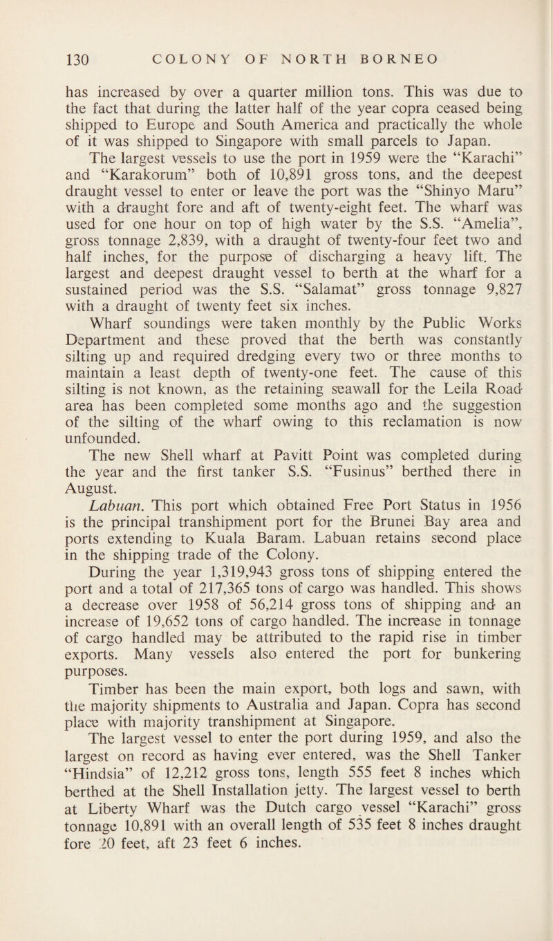 has increased by over a quarter million tons. This was due to the fact that during the latter half of the year copra ceased being shipped to Europe and South America and practically the whole of it was shipped to Singapore with small parcels to Japan. The largest vessels to use the port in 1959 were the “Karachi’' and “Karakorum” both of 10,891 gross tons, and the deepest draught vessel to enter or leave the port was the “Shinyo Maru” with a draught fore and aft of twenty-eight feet. The wharf was used for one hour on top of high water by the S.S. “Amelia”, gross tonnage 2,839, with a draught of twenty-four feet two and half inches, for the purpose of discharging a heavy lift. The largest and deepest draught vessel to berth at the wharf for a sustained period was the S.S. “Salamat” gross tonnage 9,827 with a draught of twenty feet six inches. Wharf soundings were taken monthly by the Public Works Department and these proved that the berth was constantly silting up and required dredging every two or three months to maintain a least depth of twenty-one feet. The cause of this silting is not known, as the retaining seawall for the Leila Road area has been completed some months ago and the suggestion of the silting of the wharf owing to this reclamation is now unfounded. The new Shell wharf at Pavitt Point was completed during the year and the first tanker S.S. “Fusinus” berthed there in August. Labuan. This port which obtained Free Port Status in 1956 is the principal transhipment port for the Brunei Bay area and ports extending to Kuala Baram. Labuan retains second place in the shipping trade of the Colony. During the year 1,319,943 gross tons of shipping entered the port and a total of 217,365 tons of cargo was handled. This shows a decrease over 1958 of 56,214 gross tons of shipping and an increase of 19,652 tons of cargo handled. The increase in tonnage of cargo handled may be attributed to the rapid rise in timber exports. Many vessels also entered the port for bunkering purposes. Timber has been the main export, both logs and sawn, with the majority shipments to Australia and Japan. Copra has second place with majority transhipment at Singapore. The largest vessel to enter the port during 1959, and also the largest on record as having ever entered, was the Shell Tanker “Hindsia” of 12,212 gross tons, length 555 feet 8 inches which berthed at the Shell Installation jetty. The largest vessel to berth at Liberty Wharf was the Dutch cargo vessel “Karachi” gross tonnage 10,891 with an overall length of 535 feet 8 inches draught fore 20 feet, aft 23 feet 6 inches.