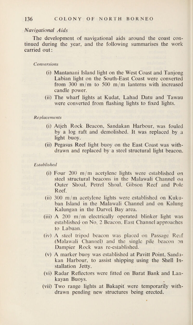 Navigational Aids The development of navigational aids around the coast con¬ tinued during the year, and the following summarises the work carried out: Conversions (i) Mantanani Island light on the West Coast and Tanjong Labian light on the South-East Coast were converted from 300 m/m to 500 m/m lanterns with increased candle power. (ii) The wharf lights at Kudat, Lahad Datu and Tawau were converted from flashing lights to fixed lights. Replacements (i) Atjeh Rock Beacon, Sandakan Harbour, was fouled by a log raft and demolished. It was replaced by a light buoy. (ii) Pegasus Reef light buoy on the East Coast was with¬ drawn and replaced by a steel structural light beacon. Established (i) Four 200 m/m acetylene lights were established on steel structural beacons in the Malawali Channel on Outer Shoal, Petrel Shoal, Gibson Reef and Pole Reef. (ii) 300 m/m acetylene lights were established on Kuku- ban Island in the Malawali Channel and on Kalung Kalungan in the Darvef Bay area. (iii) A 200 m/m electrically operated blinker light was established on No. 2 Beacon, East Channel approaches to Lab nan. (iv) A steel tripod beacon was placed on Passage Reef (Malawali Channel) and the single pile beacon nn Dampier Rock was re-established. (v) A marker buoy was established at Pavitt Point, Sanda¬ kan Harbour, to assist shipping using the Shell In¬ stallation Jetty. (vi) Radar Reflectors were fitted on Barat Bank and Lan- kayan Buoys. (vii) Two range lights at Bakapit were temporarily with¬ drawn pending new structures being erected.