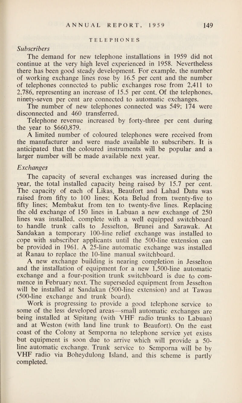 TELEPHONES Subscribers The demand for new telephone installations in 1959 did not continue at the very high level experienced in 1958. Nevertheless there has been good steady development. For example, the number of working exchange lines rose by 16.5 per cent and the number of telephones connected to public exchanges rose from 2,411 to 2,786, representing an increase of 15.5 per cent. Of the telephones, ninety-seven per cent are connected to automatic exchanges. The number of new telephones connected was 549; 174 were disconnected and 460 transferred. Telephone revenue increased by forty-three per cent during the year to $660,879. A limited number of coloured telephones were received from the manufacturer and were made available to subscribers. It is anticipated that the coloured instruments will be popular and a larger number will be made available next year. Exchanges The capacity of several exchanges was increased during the year, the total installed capacity being raised by 15.7 per cent. The capacity of each of Likas, Beaufort and Lahad Datu was raised from fifty to 100 lines; Kota Belud from twenty-five to fifty lines; Membakut from ten to twenty-five lines. Replacing the old exchange of 150 lines in Labuan a new exchange of 250 lines was installed, complete with a well equipped switchboard to handle trunk calls to Jesselton, Brunei and Sarawak. At Sandakan a temporary 100-line relief exchange was installed to cope with subscriber applicants until the 500-line extension can be provided in 1961. A 25-line automatic exchange was installed at Ranau to replace the 10-line manual switchboard. A new exchange building is nearing completion in Jesselton and the installation of equipment for a new 1,500-line automatic exchange and a four-position trunk switchboard is due to com¬ mence in February next. The superseded equipment from Jesselton will be installed at Sandakan (500-line extension) and at Tawau (500-line exchange and trunk board). Work is progressing to provide a good telephone service to some of the less developed areas—small automatic exchanges are being installed at Sipitang (with VHF radio trunks to Labuan) and at Weston (with land line trunk to Beaufort). On the east coast of the Colony at Semporna no telephone service yet exists but equipment is soon due to arrive which will provide a 50- line automatic exchange. Trunk service to Semporna will be by VHF radio via Boheydulong Island, and this scheme is partly completed.