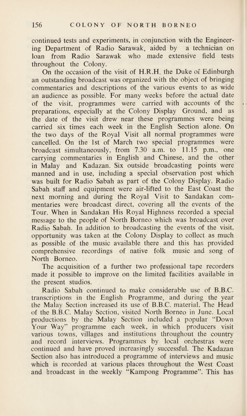 continued tests and experiments, in conjunction with the Engineer¬ ing Department of Radio Sarawak, aided by a technician on loan from Radio Sarawak who made extensive field tests throughout the Colony. On the occasion of the visit of H.R.H. the Duke of Edinburgh an outstanding broadcast was organized with the object of bringing commentaries and descriptions of the various events to as wide an audience as possible. For many weeks before the actual date of the visit, programmes were carried with accounts of the preparations, especially at the Colony Display Ground, and as the date of the visit drew near these programmes were being carried six times each week in the English Section alone. On the two days of the Royal Visit all normal programmes were cancelled. On the 1st of March two special programmes were broadcast simultaneously, from 7.30 a.m. to 11.15 p.m., one carrying commentaries in English and Chinese, and the other in Malay and Kadazan. Six outside broadcasting points were manned and in use, including a special observation post which was built for Radio Sabah as part of the Colony Display. Radio Sabah staff and equipment were air-lifted to the East Coast the next morning and during the Royal Visit to Sandakan com¬ mentaries were broadcast direct, covering all the events of the Tour. When in Sandakan His Royal Highness recorded a special message to the people of North Borneo which was broadcast over Radio Sabah. In addition to broadcasting the events of the visit, opportunity was taken at the Colony Display to collect as much as possible of the music available there and this has provided comprehensive recordings of native folk music and song of North Borneo. The acquisition of a further two professional tape recorders made it possible to improve on the limited facilities available in the present studios. Radio Sabah continued to make considerable use of B.B.C. transcriptions in the English Programme, and during the year the Malay Section increased its use of B.B.C. material. The Head of the B.B.C. Malay Section, visited North Borneo in June. Local productions by the Malay Section included a popular “Down Your Way” programme each week, in which producers visit various towns, villages and institutions throughout the country and record interviews. Programmes by local orchestras were continued and have proved increasingly successful. The Kadazan Section also has introduced a programme of interviews and music which is recorded at various places throughout the West Coast and broadcast in the weekly “Kampong Programme”. This has