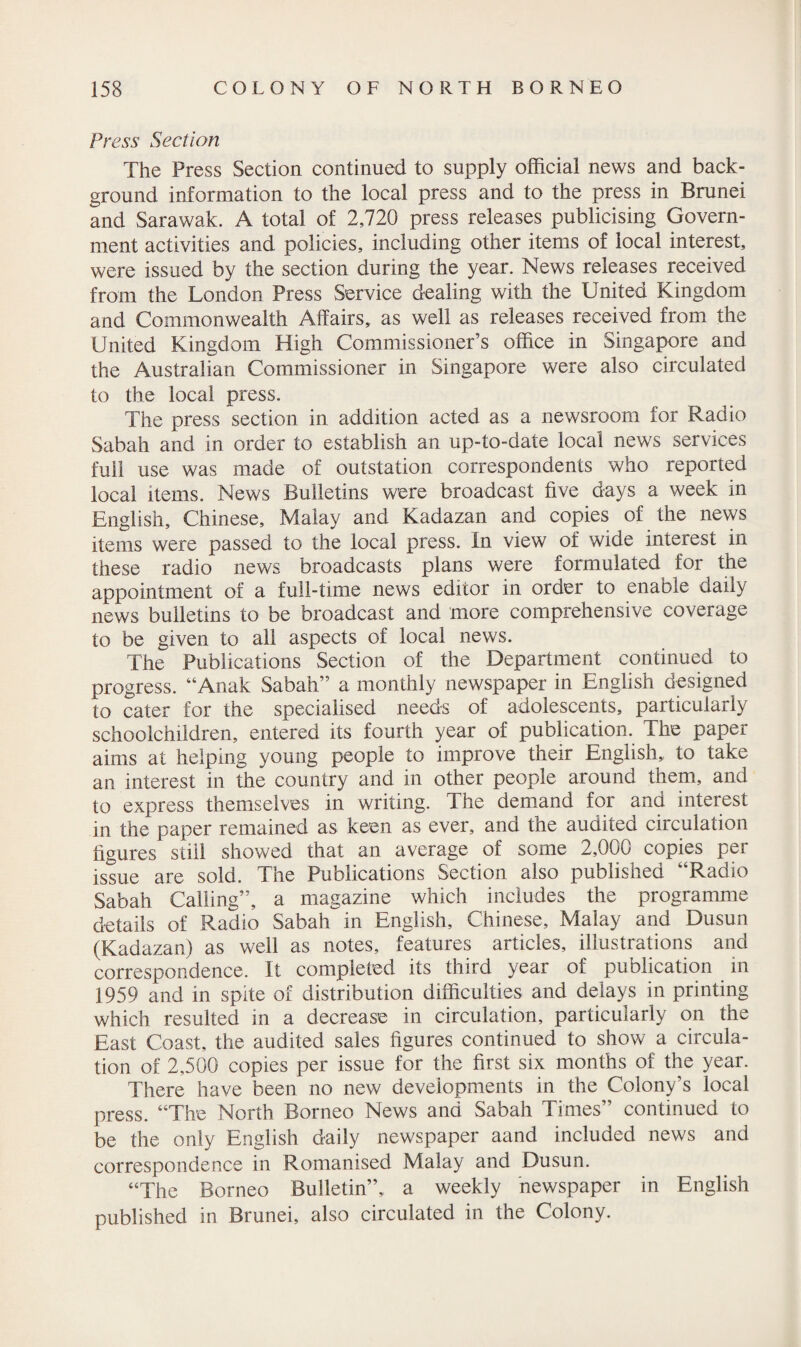 Press Section The Press Section continued to supply official news and back¬ ground information to the local press and to the press in Brunei and Sarawak. A total of 2,720 press releases publicising Govern¬ ment activities and policies, including other items of local interest, were issued by the section during the year. News releases received from the London Press Service dealing with the United Kingdom and Commonwealth Affairs, as well as releases received from the United Kingdom High Commissioner’s office in Singapore and the Australian Commissioner in Singapore were also circulated to the local press. The press section in addition acted as a newsroom for Radio Sabah and in order to establish an up-to-date local news services full use was made of outstation correspondents who reported local items. News Bulletins were broadcast five days a week in English, Chinese, Malay and Kadazan and copies of the news items were passed to the local press. In view of wide interest in these radio news broadcasts plans were formulated for the appointment of a full-time news editor in order to enable daily news bulletins to be broadcast and more comprehensive coverage to be given to all aspects of local news. The Publications Section of the Department continued to progress. “Anak Sabah” a monthly newspaper in English designed to cater for the specialised needs of adolescents, particularly schoolchildren, entered its fourth year of publication. The paper aims at helping young people to improve their English, to take an interest in the country and in other people around them, and to express themselves in writing. The demand for and interest in the paper remained as keen as ever, and the audited circulation figures still showed that an average of some 2,000 copies per issue are sold. The Publications Section also published ‘Radio Sabah Calling”, a magazine which includes the programme details of Radio Sabah in English, Chinese, Malay and Dusun (Kadazan) as well as notes, features articles, illustrations and correspondence. It completed its third year of publication in 1959 and in spite of distribution difficulties and delays in printing which resulted in a decrease in circulation, particularly on the East Coast, the audited sales figures continued to show a circula¬ tion of 2,500 copies per issue for the first six months of the year. There have been no new developments in the Colony’s local press. “The North Borneo News and Sabah Times” continued to be the only English daily newspaper aand included news and correspondence in Romanised Malay and Dusun. “The Borneo Bulletin”, a weekly newspaper in English published in Brunei, also circulated in the Colony.