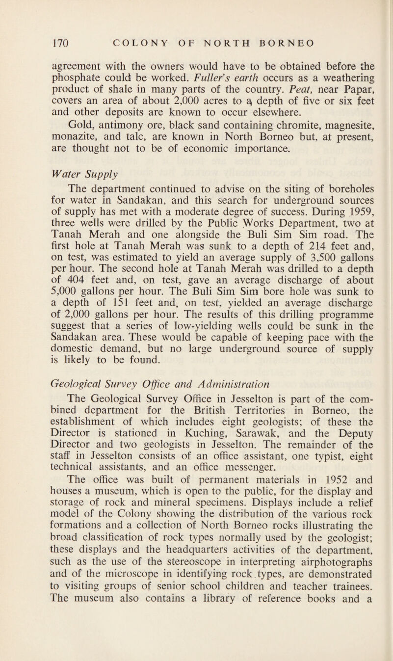 agreement with the owners would have to be obtained before the phosphate could be worked. Fuller’s earth occurs as a weathering product of shale in many parts of the country. Peat, near Papar, covers an area of about 2,000 acres to a, depth of five or six feet and other deposits are known to occur elsewhere. Gold, antimony ore, black sand containing chromite, magnesite, monazite, and talc, are known in North Borneo but, at present, are thought not to be of economic importance. Water Supply The department continued to advise on the siting of boreholes for water in Sandakan, and this search for underground sources of supply has met with a moderate degree of success. During 1959, three wells were drilled by the Public Works Department, two at Tanah Merah and one alongside the Buli Sim Sim road. The first hole at Tanah Merah was sunk to a depth of 214 feet and, on test, was estimated to yield an average supply of 3,500 gallons per hour. The second hole at Tanah Merah was drilled to a depth of 404 feet and, on test, gave an average discharge of about 5,000 gallons per hour. The Buli Sim Sim bore hole was sunk to a depth of 151 feet and, on test, yielded an average discharge of 2,000 gallons per hour. The results of this drilling programme suggest that a series of low-yielding wells could be sunk in the Sandakan area. These would be capable of keeping pace with the domestic demand, but no large underground source of supply is likely to be found. Geological Survey Office and Administration The Geological Survey Office in Jesselton is part of the com¬ bined department for the British Territories in Borneo, the establishment of which includes eight geologists; of these the Director is stationed in Kuching, Sarawak, and the Deputy Director and two geologists in Jesselton. The remainder of the staff in Jesselton consists of an office assistant, one typist, eight technical assistants, and an office messenger. The office was built of permanent materials in 1952 and houses a museum, which is open to the public, for the display and storage of rock and mineral specimens. Displays include a relief model of the Colony showing the distribution of the various rock formations and a collection of North Borneo rocks illustrating the broad classification of rock types normally used by the geologist; these displays and the headquarters activities of the department, such as the use of the stereoscope in interpreting airphotographs and of the microscope in identifying rock.types, are demonstrated to visiting groups of senior school children and teacher trainees. The museum also contains a library of reference books and a