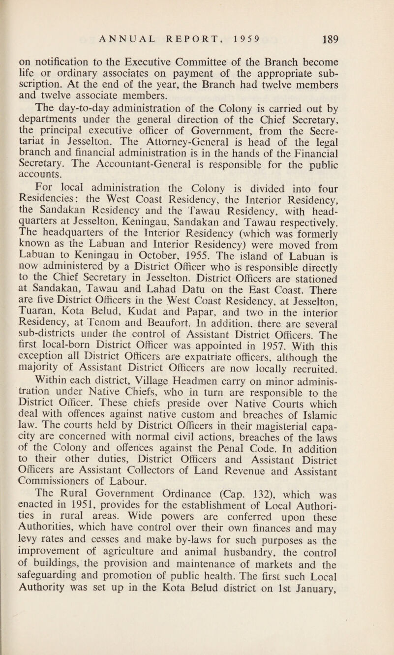 on notification to the Executive Committee of the Branch become life or ordinary associates on payment of the appropriate sub¬ scription. At the end of the year, the Branch had twelve members and twelve associate members. The day-to-day administration of the Colony is carried out by departments under the general direction of the Chief Secretary, the principal executive officer of Government, from the Secre¬ tariat in Jesselton. The Attorney-General is head of the legal branch and financial administration is in the hands of the Financial Secretary. The Accountant-General is responsible for the public accounts. For local administration the Colony is divided into four Residencies: the West Coast Residency, the Interior Residency, the Sandakan Residency and the Tawau Residency, with head¬ quarters at Jesselton, Keningau, Sandakan and Tawau respectively. The headquarters of the Interior Residency (which was formerly known as the Labuan and Interior Residency) were moved from Labuan to Keningau in October, 1955. The island of Labuan is now administered by a District Officer who is responsible directly to the Chief Secretary in Jesselton. District Officers are stationed at Sandakan, Tawau and Lahad Datu on the East Coast. There are five District Officers in the West Coast Residency, at Jesselton, Tuaran, Kota Belud, Kudat and Papar, and two in the interior Residency, at Tenom and Beaufort. In addition, there are several sub-districts under the control of Assistant District Officers. The first local-born District Officer was appointed in 1957. With this exception all District Officers are expatriate officers, although the majority of Assistant District Officers are now locally recruited. Within each district. Village Headmen carry on minor adminis¬ tration under Native Chiefs, who in turn are responsible to the District Officer. These chiefs preside over Native Courts which deal with offences against native custom and breaches of Islamic law. The courts held by District Officers in their magisterial capa¬ city are concerned with normal civil actions, breaches of the laws of the Colony and offences against the Penal Code. In addition to their other duties. District Officers and Assistant District Officers are Assistant Collectors of Land Revenue and Assistant Commissioners of Labour. The Rural Government Ordinance (Cap. 132), which was enacted in 1951, provides for the establishment of Local Authori¬ ties in rural areas. Wide powers are conferred upon these Authorities, which have control over their own finances and may levy rates and cesses and make by-laws for such purposes as the improvement of agriculture and animal husbandry, the control of buildings, the provision and maintenance of markets and the safeguarding and promotion of public health. The first such Local Authority was set up in the Kota Belud district on 1st January,