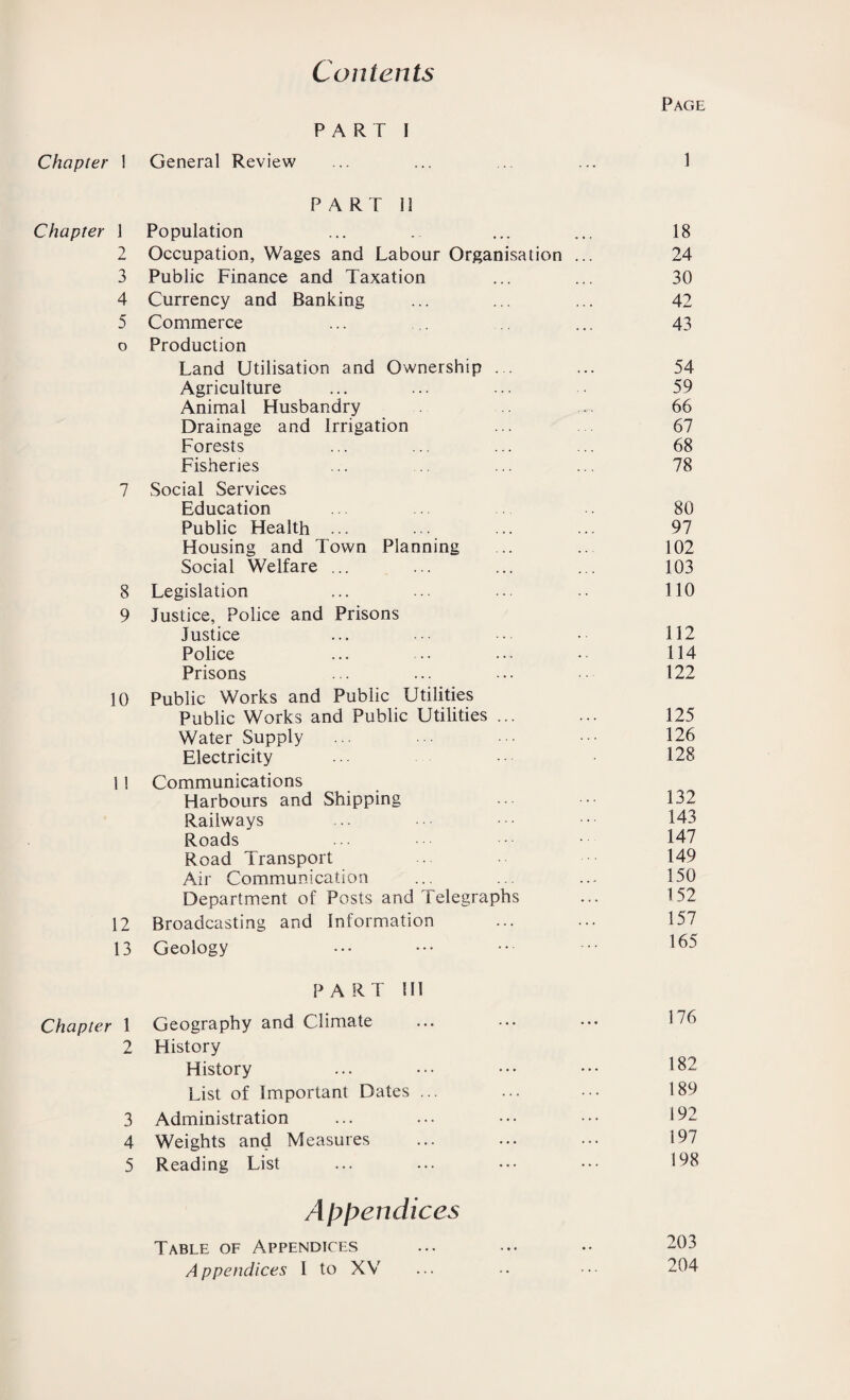 Contents Page PART I Chapter 1 General Review 1 PART 11 Chapter 1 Population 18 2 Occupation, Wages and Labour Organisation ... 24 3 Public Finance and Taxation 30 4 Currency and Banking 42 5 Commerce 43 0 Production Land Utilisation and Ownership 54 Agriculture 59 Animal Husbandry 66 Drainage and Irrigation 67 Forests 68 Fisheries 78 7 Social Services Education 80 Public Health ... 97 Housing and Town Planning 102 Social Welfare ... 103 8 Legislation 110 9 Justice, Police and Prisons Justice 112 Police 114 Prisons 122 10 Public Works and Public Utilities Public Works and Public Utilities ... 125 Water Supply 126 Electricity 128 1 ! Communications Harbours and Shipping 132 Railways 143 Roads 147 Road Transport 149 Air Communication 150 Department of Posts and Telegraphs 152 12 Broadcasting and Information 157 13 Geology 165 PART 111 Chapter 1 Geography and Climate 176 2 History History 182 List of Important Dates ... 189 3 Administration 192 4 Weights and Measures 197 5 Reading List 198 Appendices Table of Appendices 203 Appendices I to XV 204