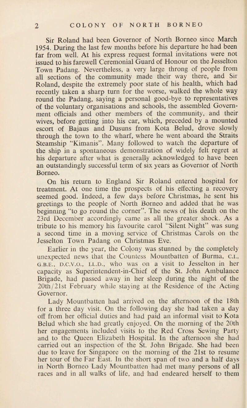 Sir Roland had been Governor of North Borneo since March 1954. During the last few months before his departure he had been far from well. At his express request formal invitations were not issued to his farewell Ceremonial Guard of Honour on the Jesselton Town Padang. Nevertheless, a very large throng of people from all sections of the community made their way there, and Sir Roland, despite the extremely poor state of his health, which had recently taken a sharp turn for the worse, walked the whole way round the Padang, saying a personal good-bye to representatives of the voluntary organisations and schools, the assembled Govern¬ ment officials and other members of the community, and their wives, before getting into his car, which, preceded by a mounted escort of Bajaus and Dusuns from Kota Belud, drove slowly through the town to the wharf, where he went aboard the Straits Steamship “Kimanis”. Many followed to watch the departure of the ship in a spontaneous demonstration of widely felt regret at his departure after what is generally acknowledged to have been an outstandingly successful term of six years as Governor of North Borneo. On his return to England Sir Roland entered hospital for treatment. At one time the prospects of his effecting a recovery seemed good. Indeed, a few days before Christmas, he sent his greetings to the people of North Borneo and added that he was beginning ‘ho go round the corner”. The news of his death on the 23rd December accordingly came as all the greater shock. As a tribute to his memory his favourite carol “Silent Night” was sung a second time in a moving service of Christmas Carols on the Jesselton Town Padang on Christmas Eve. Earlier in the year, the Colony was stunned by the completely unexpected news that the Countess Mountbatten of Burma, c.i., g.b.e., d.c.v.o., ll.d., who was on a visit to Jesselton in her capacity as Superintendent-in-Chief of the St. John Ambulance Brigade, had passed away in her sleep during the night of the 20th/21st February while staying at the Residence of the Acting Governor. Lady Mountbatten had arrived on the afternoon of the 18th for a three day visit. On the following day she had taken a day off from her official duties and had paid an informal visit to Kota Belud which she had greatly enjoyed. On the morning of the 20th her engagements included visits to the Red Cross Sewing Party and to the Queen Elizabeth Hospital. In the afternoon she had carried out an inspection of the St. John Brigade. She had been due to leave for Singapore on the morning of the 21st to resume her tour of the Far East. In the short span of two and a half days in North Borneo Lady Mountbatten had met many persons of all races and in all walks of life, and had endeared herself to them