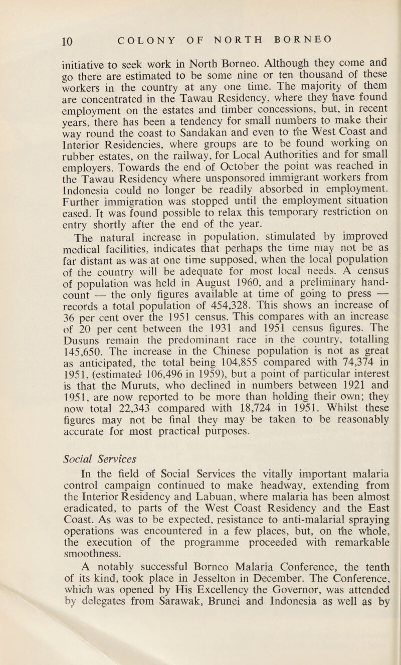 initiative to seek work in North Borneo. Although they come and go there are estimated to be some nine or ten thousand of these workers in the country at any one time. The majority of them are concentrated in the Tawau Residency, where they have found employment on the estates and timber concessions, but, in recent years, there has been a tendency for small numbers to make their way round the coast to Sandakan and even to the West Coast and Interior Residencies, where groups are to be found working on rubber estates, on the railway, for Local Authorities and for small employers. Towards the end of October the point was reached in the Tawau Residency where unsponsored immigrant workers from Indonesia could no longer be readily absorbed in employment. Further immigration was stopped until the employment situation eased. It was found possible to relax this temporary restriction on entry shortly after the end of the year. The natural increase in population, stimulated by improved medical facilities, indicates that perhaps the time may not be as far distant as was at one time supposed, when the local population of the country will be adequate for most local needs. A census of population was held in August 1960, and a preliminary hand- count — the only figures available at time of going to press —■ records a total population of 454,328. This shows an increase of 36 per cent over the 1951 census. This compares with an increase of 20 per cent between the 1931 and 1951 census figures. The Dusuns remain the predominant race in the country, totalling 145,650. The increase in the Chinese population is not as great as anticipated, the total being 104,855 compared with 74,374 in 1951, (estimated 106,496 in 1959), but a point of particular interest is that the Muruts, who declined in numbers between 1921 and 1951, are now reported to be more than holding their own; they now total 22,343 compared with 18,724 in 1951. Whilst these figures may not be final they may be taken to be reasonably accurate for most practical purposes. Social Services In the field of Social Services the vitally important malaria control campaign continued to make headway, extending from the Interior Residency and Labuan, where malaria has been almost eradicated, to parts of the West Coast Residency and the East Coast. As was to be expected, resistance to anti-malarial spraying operations was encountered in a few places, but, on the whole, the execution of the programme proceeded with remarkable smoothness. A notably successful Borneo Malaria Conference, the tenth of its kind, took place in Jesselton in December. The Conference, which was opened by His Excellency the Governor, was attended by delegates from Sarawak, Brunei and Indonesia as well as by
