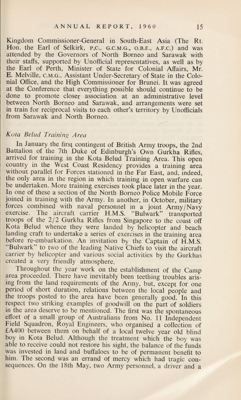 Kingdom Commissioner-General in South-East Asia (The Rt. Hon. the Earl of Selkirk, p,c., g.c.m.g., o.b.e., a.f.c.) and was attended by the Governors of North Borneo and Sarawak with their staffs,, supported by Unofficial representatives, as well as by the Earl of Perth, Minister of State for Colonial Affairs, Mr. E. Melville, c.m.g., Assistant Under-Secretary of State in the Colo¬ nial Office, and the High Commissioner for Brunei. It was agreed at the Conference that everything possible should continue to be done to promote closer association at an administrative level between North Borneo and Sarawak, and arrangements were set in train for reciprocal visits to each other’s territory by Unofficials from Sarawak and North Borneo. Kota Belud Training Area In January the first contingent of British Army troops, the 2nd Battalion of the 7th Duke of Edinburgh’s Own Gurkha Rifles, arrived for training in the Kota Belud Training Area. This open country in the West Coast Residency provides a training area without parallel for Forces stationed in the Far East, and, indeed, the only area in the region in which training in open warfare can be undertaken. More training exercises took place later in the year. In one of these a section of the North Borneo Police Mobile Force joined in training with the Army. In another, in October, military forces combined with naval personnel in a joint Army/Navy exercise. The aircraft carrier H.M.S. “Bulwark” transported troops of the 2/2 Gurkha Rifles from Singapore to the coast off Kota Belud whence they were landed by helicopter and beach landing craft to undertake a series of exercises in the training area before re-embarkation. An invitation by the Captain of H.M.S. “Bulwark” to two of the leading Native Chiefs to visit the aircraft carrier by helicopter and various social activities by the Gurkhas created a very friendly atmosphere. Throughout the year work on the establishment of the Camp area proceeded. There have inevitably been teething troubles aris¬ ing from the land requirements of the Army, but, except for one period of short duration, relations between the local people and the troops posted to the area have been generally good. In this respect two striking examples of goodwill on the part of soldiers in the area deserve to be mentioned. The first was the spontaneous effort of a small group of Australians from No. 11 Independent Field Squadron, Royal Engineers, who organised a collection of £A400 between them on behalf of a local twelve year old blind boy in Kota Belud. Although the treatment which the boy was able to receive could not restore his sight, the balance of the funds was invested in land and buffaloes to be of permanent benefit to him. The second was an errand of mercy which had tragic con¬ sequences. On the 18th May, two Army personnel, a driver and a