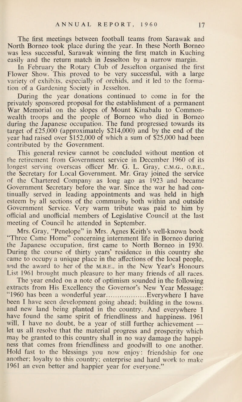 The first meetings between football teams from Sarawak and North Borneo took place during the year. In these North Borneo was less successful, Sarawak winning the first match in Kuching easily and the return match in Jesselton by a narrow margin. In February the Rotary Club of Jesselton organised the first Flower Show. This proved to be very successful, with a large variety of exhibits,, especially of orchids, and it led to the forma¬ tion of a Gardening Society in Jesselton. During the year donations continued to come in for the privately sponsored proposal for the establishment of a permanent War Memorial on the slopes of Mount Kinabalu to Common¬ wealth troops and the people of Borneo who died in Borneo during the Japanese occupation. The fund progressed towards its target of £25,000 (approximately $214,000) and by the end of the year had raised over $152,000 of which a sum of $25,000 had been contributed by the Government. This general review cannot be concluded without mention ot the retirement from Government service in December 1960 of its longest serving overseas officer Mr. G. L. Gray, c.m.g., o.b.e., the Secretary for Local Government. Mr. Gray joined the service of the Chartered Company as long ago as 1923 and became Government Secretary before the war. Since the war he had con¬ tinually served in leading appointments and was held in high esteem by all sections of the community both within and outside Government Service. Very warm tribute was paid to him by official and unofficial members of Legislative Council at the last meeting of Council he attended in September. Mrs. Gray, “Penelope” in Mrs. Agnes Keith’s well-known book “Three Came Home” concerning internment life in Borneo during the Japanese occupation, first came to North Borneo in 1930. During the course of thirty years’ residence in this country she came to occupy a unique place in the affections of the local people, and the award to her of the m.b.e., in the New Year’s Honours List 1961 brought much pleasure to her many friends of all races. The year ended on a note of optimism sounded in the following extracts from His Excellency the Governor’s New Year Message: “1960 has been a wonderful year.Everywhere I have been I have seen development going ahead; building in the towns, and new land being planted in the country. And everywhere I have found the same spirit of friendliness and happiness. 1961 will, I have no doubt, be a year of still further achievement — let us all resolve that the material progress and prosperity which may be granted to this country shall in no way damage the happi¬ ness that comes from friendliness and goodwill to one another. Hold fast to the blessings you now enjoy: friendship for one another; loyalty to this country; enterprise and hard work to make 1961 an even better and happier year for everyone.”
