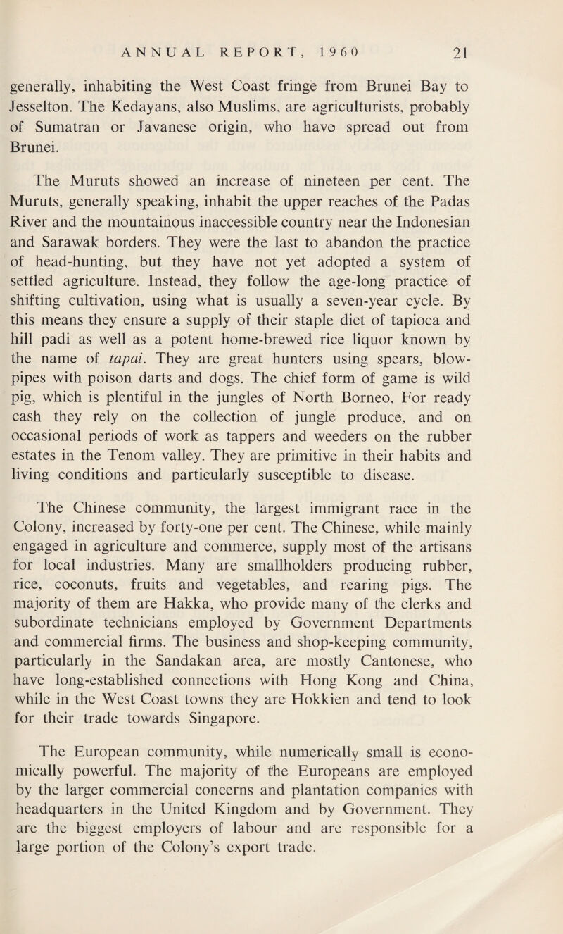 generally, inhabiting the West Coast fringe from Brunei Bay to Jesselton. The Kedayans, also Muslims, are agriculturists, probably of Sumatran or Javanese origin, who have spread out from Brunei. The Muruts showed an increase of nineteen per cent. The Muruts, generally speaking, inhabit the upper reaches of the Padas River and the mountainous inaccessible country near the Indonesian and Sarawak borders. They were the last to abandon the practice of head-hunting, but they have not yet adopted a system of settled agriculture. Instead, they follow the age-long practice of shifting cultivation, using what is usually a seven-year cycle. By this means they ensure a supply of their staple diet of tapioca and hill padi as well as a potent home-brewed rice liquor known by the name of tapai. They are great hunters using spears, blow¬ pipes with poison darts and dogs. The chief form of game is wild pig, which is plentiful in the jungles of North Borneo, For ready cash they rely on the collection of jungle produce, and on occasional periods of work as tappers and weeders on the rubber estates in the Tenom valley. They are primitive in their habits and living conditions and particularly susceptible to disease. The Chinese community, the largest immigrant race in the Colony, increased by forty-one per cent. The Chinese, while mainly engaged in agriculture and commerce, supply most of the artisans for local industries. Many are smallholders producing rubber, rice, coconuts, fruits and vegetables, and rearing pigs. The majority of them are Hakka, who provide many of the clerks and subordinate technicians employed by Government Departments and commercial firms. The business and shop-keeping community, particularly in the Sandakan area, are mostly Cantonese, who have long-established connections with Hong Kong and China, while in the West Coast towns they are Hokkien and tend to look for their trade towards Singapore. The European community, while numerically small is econo¬ mically powerful. The majority of the Europeans are employed by the larger commercial concerns and plantation companies with headquarters in the United Kingdom and by Government. They are the biggest employers of labour and are responsible for a large portion of the Colony’s export trade.