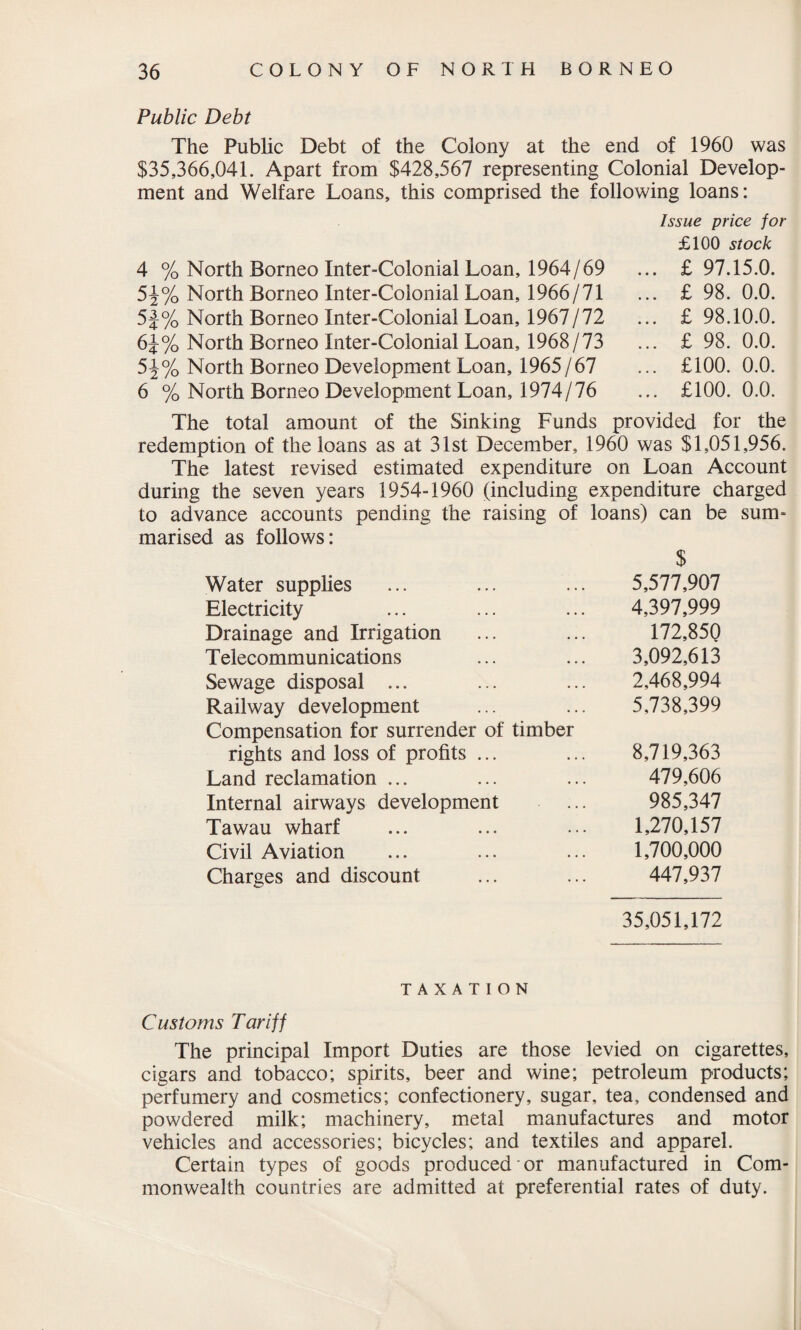 Public Debt The Public Debt of the Colony at the end of 1960 was $35,366,041. Apart from $428,567 representing Colonial Develop¬ ment and Welfare Loans, this comprised the following loans: Issue price for £100 stock 4 % North Borneo Inter-Colonial Loan, 1964/69 ... £ 97.15.0. 5J% North Borneo Inter-Colonial Loan, 1966/71 ... £ 98. 0.0. 5J% North Borneo Inter-Colonial Loan, 1967/72 ... £98.10.0. 6J% North Borneo Inter-Colonial Loan, 1968/73 ... £ 98. 0.0. 5^% North Borneo Development Loan, 1965/67 ... £100. 0.0. 6 % North Borneo Development Loan, 1974/76 ... £100. 0.0. The total amount of the Sinking Funds provided for the redemption of the loans as at 31st December, 1960 was $1,051,956. The latest revised estimated expenditure on Loan Account during the seven years 1954-1960 (including expenditure charged to advance accounts pending the raising of loans) can be sum¬ marised as follows: $ Water supplies 5,577,907 Electricity 4,397,999 Drainage and Irrigation 172,850 T elecommunications 3,092,613 Sewage disposal ... 2,468,994 Railway development Compensation for surrender of timber 5,738,399 rights and loss of profits ... 8,719,363 Land reclamation ... 479,606 Internal airways development 985,347 Tawau wharf 1,270,157 Civil Aviation 1,700,000 Charges and discount 447,937 35,051,172 TAXATION Customs Tariff The principal Import Duties are those levied on cigarettes, cigars and tobacco; spirits, beer and wine; petroleum products; perfumery and cosmetics; confectionery, sugar, tea, condensed and powdered milk; machinery, metal manufactures and motor vehicles and accessories; bicycles; and textiles and apparel. Certain types of goods produced or manufactured in Com¬ monwealth countries are admitted at preferential rates of duty.