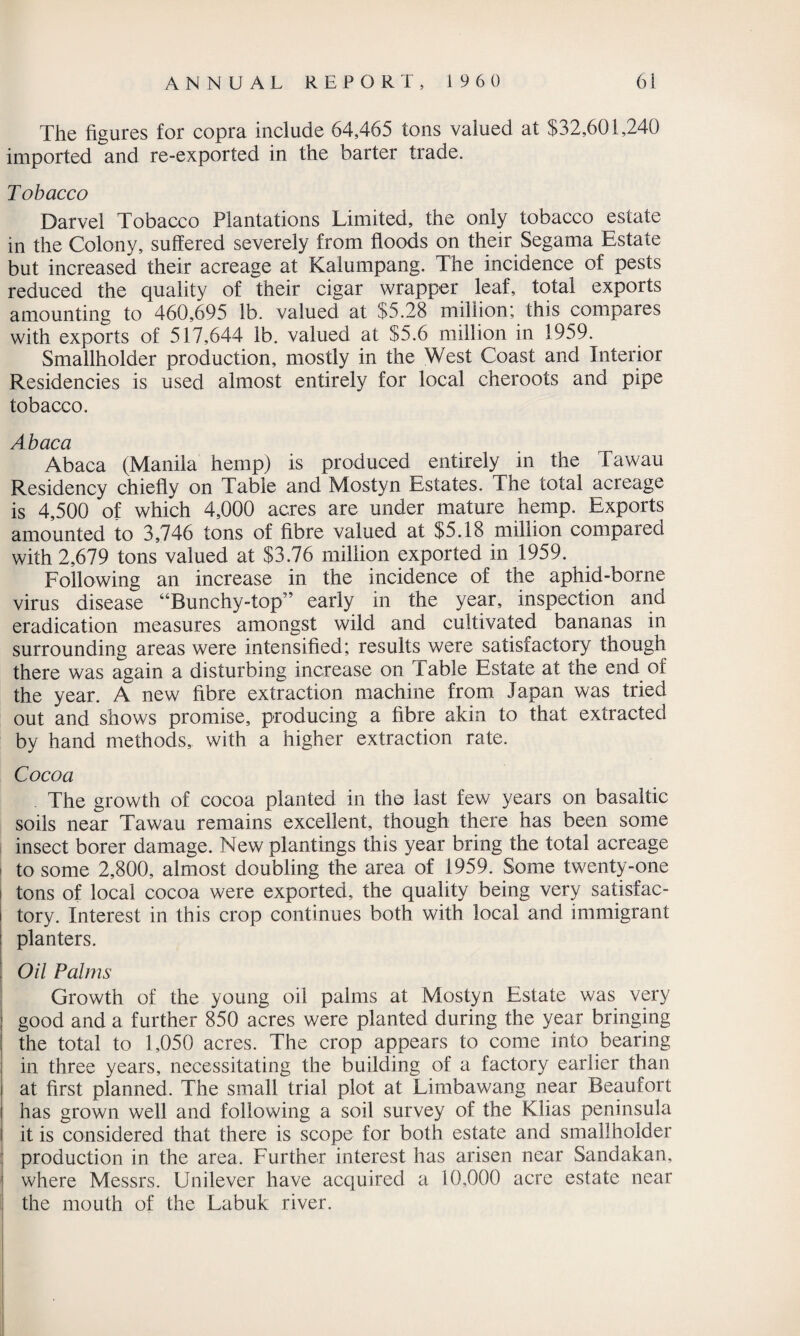 The figures for copra include 64,465 tons valued at $32,601,240 imported and re-exported in the barter trade. Tobacco Darvel Tobacco Plantations Limited, the only tobacco estate in the Colony, suffered severely from floods on their Segama Estate but increased their acreage at Kalumpang. The incidence of pests reduced the quality of their cigar wrapper leaf, total exports amounting to 460,695 lb. valued at $5.28 million; this compares with exports of 517,644 lb. valued at $5.6 million in 1959. Smallholder production, mostly in the West Coast and Interior Residencies is used almost entirely for local cheroots and pipe tobacco. Abaca Abaca (Manila hemp) is produced entirely in the Tawau Residency chiefly on Table and Mostyn Estates. The total acreage is 4,500 of which 4,000 acres are under mature hemp. Exports amounted to 3,746 tons of fibre valued at $5.18 million compared with 2,679 tons valued at $3.76 million exported in 1959. Following an increase in the incidence of the aphid-borne virus disease “Bunchy-top” early in the year, inspection and eradication measures amongst wild and cultivated bananas in surrounding areas were intensified; results were satisfactory though there was again a disturbing increase on Table Estate at the end of the year. A new fibre extraction machine from Japan was tried out and shows promise, producing a fibre akin to that extracted by hand methods, with a higher extraction rate. Cocoa The growth of cocoa planted in the last few years on basaltic soils near Tawau remains excellent, though there has been some insect borer damage. New plantings this year bring the total acreage to some 2,800, almost doubling the area of 1959. Some twenty-one tons of local cocoa were exported, the quality being very satisfac¬ tory. Interest in this crop continues both with local and immigrant planters. Oil Palms Growth of the young oil palms at Mostyn Estate was very good and a further 850 acres were planted during the year bringing the total to 1,050 acres. The crop appears to come into bearing in three years, necessitating the building of a factory earlier than at first planned. The small trial plot at Limbawang near Beaufort has grown well and following a soil survey of the Klias peninsula it is considered that there is scope for both estate and smallholder production in the area. Further interest has arisen near Sandakan, where Messrs. Unilever have acquired a 10,000 acre estate near the mouth of the Labuk river.