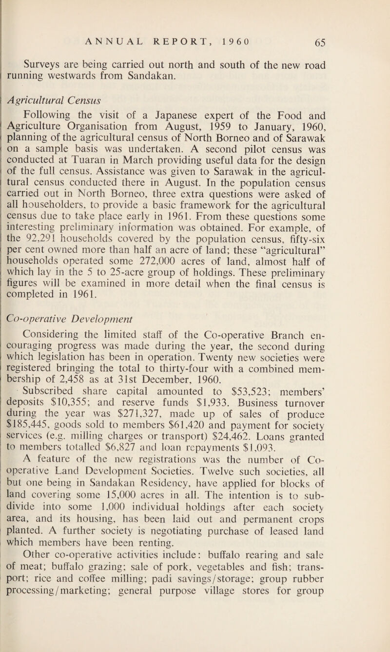 Surveys are being carried out north and south of the new road i running westwards from Sandakan. • Agricultural Census Following the visit of a Japanese expert of the Food and ! Agriculture Organisation from August, 1959 to January, 1960, j planning of the agricultural census of North Borneo and of Sarawak i on a sample basis was undertaken. A second pilot census was conducted at Tuaran in March providing useful data for the design | of the full census. Assistance was given to Sarawak in the agricul- i tural census conducted there in August. In the population census carried out in North Borneo, three extra questions were asked of all householders, to provide a basic framework for the agricultural census due to take place early in 1961. From these questions some interesting preliminary information was obtained. For example, of the 92,291 households covered by the population census, fifty-six per cent owned more than half an acre of land; these “agricultural” households operated some 272,000 acres of land, almost half of ' which lay in the 5 to 25-acre group of holdings. These preliminary figures will be examined in more detail when the final census is completed in 1961. Co-operative Development Considering the limited staff of the Co-operative Branch en¬ couraging progress was made during the year, the second during which legislation has been in operation. Twenty new societies were registered bringing the total to thirty-four with a combined mem¬ bership of 2,458 as at 31st December, 1960. Subscribed share capital amounted to $53,523; members’ deposits $10,355; and reserve funds $1,933. Business turnover during the year was $271,327, made up of sales of produce $185,445, goods sold to members $61,420 and payment for society services (e.g. milling charges or transport) $24,462. Loans granted to members totalled $6,827 and loan repayments $1,093. A feature of the new registrations was the number of Co¬ operative Land Development Societies. Twelve such societies, all but one being in Sandakan Residency, have applied for blocks of land covering some 15,000 acres in all. The intention is to sub¬ divide into some 1,000 individual holdings after each society area, and its housing, has been laid out and permanent crops I planted. A further society is negotiating purchase of leased land which members have been renting. Other co-operative activities include: buffalo rearing and sale of meat; buffalo grazing; sale of pork, vegetables and fish; trans¬ port; rice and coffee milling; padi savings/storage; group rubber processing /marketing; general purpose village stores for group