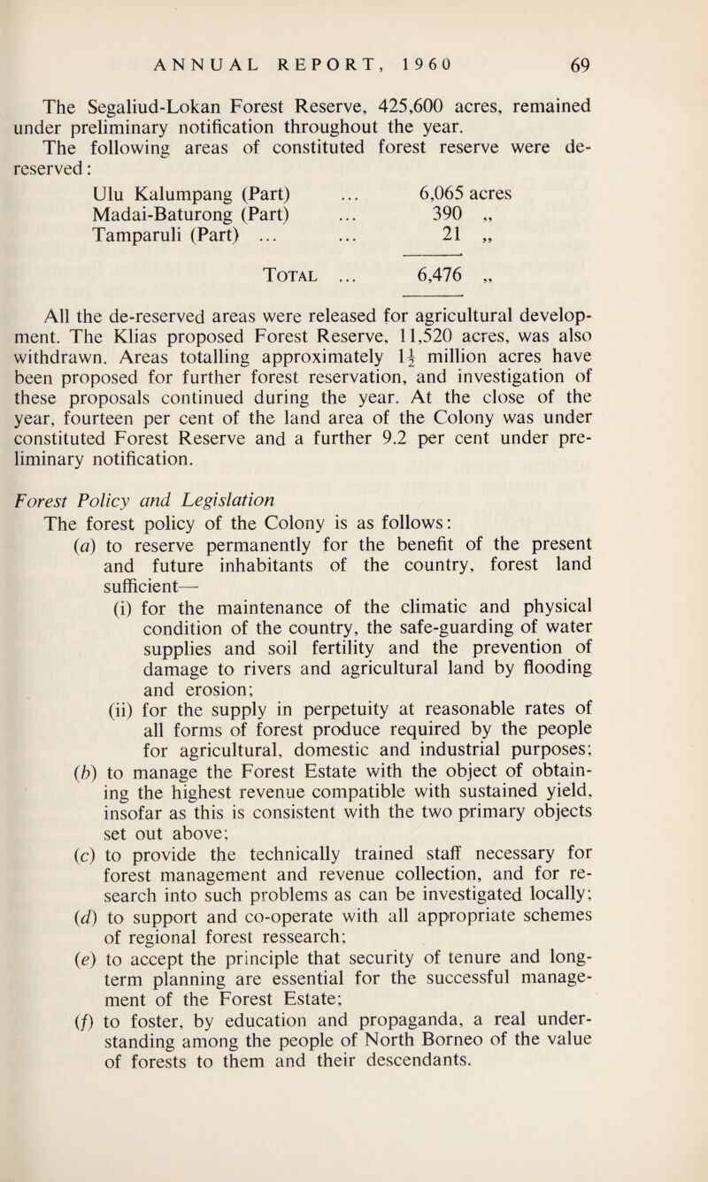 The Segaliud-Lokan Forest Reserve, 425,600 acres, remained under preliminary notification throughout the year. The following areas of constituted forest reserve were de- reserved: 6,065 acres 390 „ 21 „ Ulu Kalumpang (Part) Madai-Baturong (Part) Tamparuli (Part) ... Total ... 6,476 All the de-reserved areas were released for agricultural develop¬ ment. The Klias proposed Forest Reserve, 11,520 acres, was also withdrawn. Areas totalling approximately i\ million acres have been proposed for further forest reservation, and investigation of these proposals continued during the year. At the close of the year, fourteen per cent of the land area of the Colony was under constituted Forest Reserve and a further 9.2 per cent under pre¬ liminary notification. Forest Policy and Legislation The forest policy of the Colony is as follows: (a) to reserve permanently for the benefit of the present and future inhabitants of the country, forest land sufficient— (i) for the maintenance of the climatic and physical condition of the country, the safe-guarding of water supplies and soil fertility and the prevention of damage to rivers and agricultural land by flooding and erosion; (ii) for the supply in perpetuity at reasonable rates of all forms of forest produce required by the people for agricultural, domestic and industrial purposes; (b) to manage the Forest Estate with the object of obtain¬ ing the highest revenue compatible with sustained yield, insofar as this is consistent with the two primary objects set out above; (c) to provide the technically trained staff necessary for forest management and revenue collection, and for re¬ search into such problems as can be investigated locally; id) to support and co-operate with all appropriate schemes of regional forest ressearch; {e) to accept the principle that security of tenure and long¬ term planning are essential for the successful manage¬ ment of the Forest Estate; (/) to foster, by education and propaganda, a real under¬ standing among the people of North Borneo of the value of forests to them and their descendants.