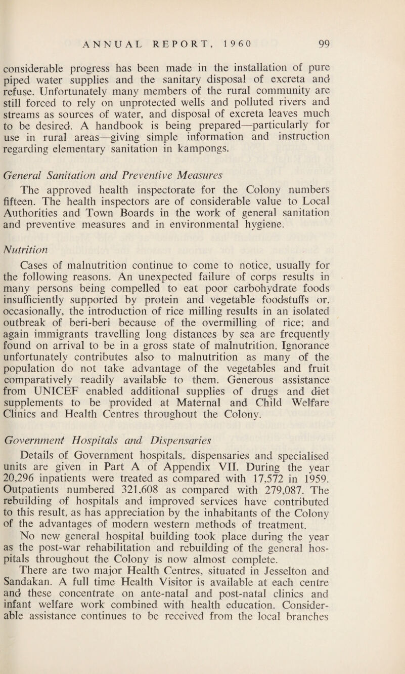 considerable progress has been made in the installation of pure piped water supplies and the sanitary disposal of excreta and refuse. Unfortunately many members of the rural community are still forced to rely on unprotected wells and polluted rivers and streams as sources of water, and disposal of excreta leaves much to be desired. A handbook is being prepared—particularly for use in rural areas—giving simple information and instruction regarding elementary sanitation in kampongs. General Sanitation and Preventive Measures The approved health inspectorate for the Colony numbers fifteen. The health inspectors are of considerable value to Local Authorities and Town Boards in the work of general sanitation and preventive measures and in environmental hygiene. Nutrition Cases of malnutrition continue to come to notice, usually for the following reasons. An unexpected failure of corps results in many persons being compelled to eat poor carbohydrate foods insufficiently supported by protein and vegetable foodstuffs or, occasionally, the introduction of rice milling results in an isolated outbreak of beri-beri because of the overmilling of rice; and again immigrants travelling long distances by sea are frequently found on arrival to be in a gross state of malnutrition. Ignorance unfortunately contributes also to malnutrition as many of the population do not take advantage of the vegetables and fruit comparatively readily available to them. Generous assistance from UNICEF enabled additional supplies of drugs and diet supplements to be provided at Maternal and Child Welfare Clinics and Health Centres throughout the Colony. Government Hospitals and, Dispensaries Details of Government hospitals, dispensaries and specialised units are given in Part A of Appendix VII. During the year 20,296 inpatients were treated as compared with 17,572 in 1959. Outpatients numbered 321,608 as compared with 279,087. The rebuilding of hospitals and improved services have contributed to this result, as has appreciation by the inhabitants of the Colony of the advantages of modern western methods of treatment. No new general hospital building took place during the year as the post-war rehabilitation and rebuilding of the general hos¬ pitals throughout the Colony is now almost complete. There are two major Health Centres, situated in Jesselton and Sandakan. A full time Health Visitor is available at each centre and these concentrate on ante-natal and post-natal clinics and infant welfare work combined with health education. Consider¬ able assistance continues to be received from the local branches