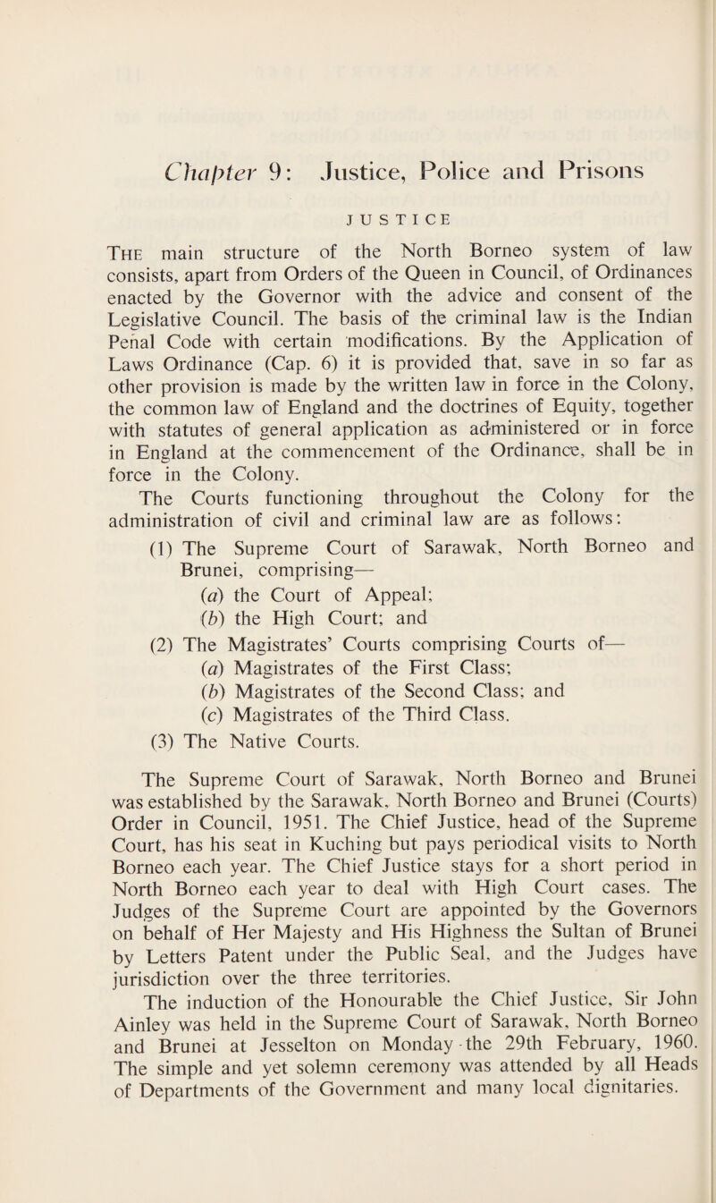 Chapter 9: Justice, Police and Prisons JUSTICE The main structure of the North Borneo system of law consists, apart from Orders of the Queen in Council, of Ordinances enacted by the Governor with the advice and consent of the Legislative Council. The basis of the criminal law is the Indian Penal Code with certain modifications. By the Application of Laws Ordinance (Cap. 6) it is provided that, save in so far as other provision is made by the written law in force in the Colony, the common law of England and the doctrines of Equity, together with statutes of general application as administered or in force in England at the commencement of the Ordinance, shall be in force in the Colony. The Courts functioning throughout the Colony for the administration of civil and criminal law are as follows: (1) The Supreme Court of Sarawak, North Borneo and Brunei, comprising— (a) the Court of Appeal; (b) the High Court; and (2) The Magistrates’ Courts comprising Courts of— (a) Magistrates of the First Class; (b) Magistrates of the Second Class; and (c) Magistrates of the Third Class. (3) The Native Courts. The Supreme Court of Sarawak, North Borneo and Brunei was established by the Sarawak, North Borneo and Brunei (Courts) Order in Council, 1951. The Chief Justice, head of the Supreme Court, has his seat in Kuching but pays periodical visits to North Borneo each year. The Chief Justice stays for a short period in North Borneo each year to deal with High Court cases. The Judges of the Supreme Court are appointed by the Governors on behalf of Her Majesty and His Highness the Sultan of Brunei by Letters Patent under the Public Seal, and the Judges have jurisdiction over the three territories. The induction of the Honourable the Chief Justice, Sir John Ainley was held in the Supreme Court of Sarawak, North Borneo and Brunei at Jesselton on Monday-the 29th February, 1960. The simple and yet solemn ceremony was attended by all Heads of Departments of the Government and many local dignitaries.