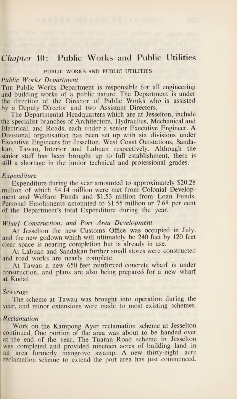 Chapter 10: Public Works and Public Utilities PUBLIC WORKS AND PUBLIC UTILITIES Public Works Department The Public Works Department is responsible for all engineering and building works of a public nature. The Department is under the direction of the Director of Public Works who is assisted by a Deputy Director and two Assistant Directors. The Departmental Headquarters which are at Jesselton, include the specialist branches of Architecture, Hydraulics, Mechanical and Electrical, and Roads, each under a senior Executive Engineer. A Divisional organisation has been set up with six divisions under Executive Engineers for Jesselton, West Coast Outstations, Sanda- kan, Tawau, Interior and Labuan respectively. Although the senior staff has been brought up to full establishment, there is still a shortage in the junior technical and professional grades. Expenditure Expenditure during the year amounted to approximately $20.28 million of which $4.14 million were met from Colonial Develop¬ ment and Welfare Funds and $1.53 million from Loan Funds. Personal Emoluments amounted to $1.55 million or 7.68 per cent of the Department’s total Expenditure during the year. Wharf Construction, and Port Area Development At Jesselton the new Customs Office was occupied in July, and the new godown which will ultimately be 240 feet by 120 feet | clear space is nearing completion but is already in use. At Labuan and Sandakan further small stores were constructed and road works are nearly complete. At Tawau a new 650 feet reinforced concrete wharf is under construction, and plans are also being prepared for a new wharf at Kudat. Sewerage The scheme at Tawau was brought into operation during the year, and minor extensions were made to most existing schemes. i Reclamation Work on the Kampong Ayer reclamation scheme at Jesselton | continued. One portion of the area was about to be handed over at the end of the year. The Tuaran Road scheme in Jesselton was completed and provided nineteen acres of building land in i an area formerly mangrove swamp. A new thirty-eight acre i reclamation scheme to extend the port area has just commenced.